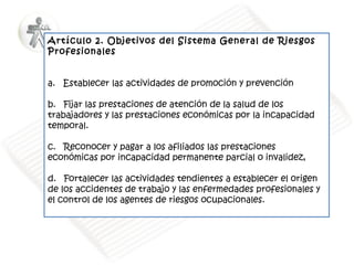 Artículo 2. Objetivos del Sistema General de Riesgos
Profesionales
 
 
a.   Establecer las actividades de promoción y prevención
 
b.   Fijar las prestaciones de atención de la salud de los
trabajadores y las prestaciones económicas por la incapacidad
temporal. 
 
c.   Reconocer y pagar a los afiliados las prestaciones
económicas por incapacidad permanente parcial o invalidez,  
 
d.   Fortalecer las actividades tendientes a establecer el origen
de los accidentes de trabajo y las enfermedades profesionales y
el control de los agentes de riesgos ocupacionales. 

 