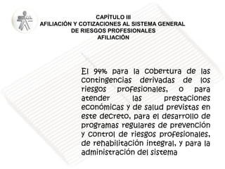 CAPÍTULO III
AFILIACIÓN Y COTIZACIONES AL SISTEMA GENERAL
DE RIESGOS PROFESIONALES
AFILIACIÓN

El 94% para la cobertura de las
contingencias derivadas de los
riesgos profesionales, o para
atender
las
prestaciones
económicas y de salud previstas en
este decreto, para el desarrollo de
programas regulares de prevención
y control de riesgos profesionales,
de rehabilitación integral, y para la
administración del sistema

 