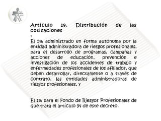 Artículo
19.
Distribución
de
las
cotizaciones
:
El 5% administrado en forma autónoma por la
entidad administradora de riesgos profesionales,
para el desarrollo de programas, campañas y
acciones
de
educación,
prevención
e
investigación de los accidentes de trabajo y
enfermedades profesionales de los afiliados, que
deben desarrollar, directamente o a través de
contrato, las entidades administradoras de
riesgos profesionales, y
El 1% para el Fondo de Riesgos Profesionales de
que trata el artículo 94 de este decreto.

 