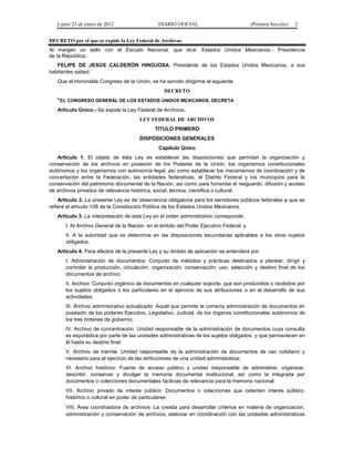 Lunes 23 de enero de 2012                   DIARIO OFICIAL                            (Primera Sección)   2


DECRETO por el que se expide la Ley Federal de Archivos.
Al margen un sello con el Escudo Nacional, que dice: Estados Unidos Mexicanos.- Presidencia
de la República.
   FELIPE DE JESÚS CALDERÓN HINOJOSA, Presidente de los Estados Unidos Mexicanos, a sus
habitantes sabed:
   Que el Honorable Congreso de la Unión, se ha servido dirigirme el siguiente
                                                  DECRETO
   "EL CONGRESO GENERAL DE LOS ESTADOS UNIDOS MEXICANOS, DECRETA
   Artículo Único.- Se expide la Ley Federal de Archivos.
                                       LEY FEDERAL DE ARCHIVOS
                                              TÍTULO PRIMERO
                                       DISPOSICIONES GENERALES
                                               Capítulo Único
   Artículo 1. El objeto de esta Ley es establecer las disposiciones que permitan la organización y
conservación de los archivos en posesión de los Poderes de la Unión, los organismos constitucionales
autónomos y los organismos con autonomía legal, así como establecer los mecanismos de coordinación y de
concertación entre la Federación, las entidades federativas, el Distrito Federal y los municipios para la
conservación del patrimonio documental de la Nación, así como para fomentar el resguardo, difusión y acceso
de archivos privados de relevancia histórica, social, técnica, científica o cultural.
    Artículo 2. La presente Ley es de observancia obligatoria para los servidores públicos federales a que se
refiere el artículo 108 de la Constitución Política de los Estados Unidos Mexicanos.
   Artículo 3. La interpretación de esta Ley en el orden administrativo corresponde:
       I. Al Archivo General de la Nación, en el ámbito del Poder Ejecutivo Federal; y
       II. A la autoridad que se determine en las disposiciones secundarias aplicables a los otros sujetos
       obligados.
   Artículo 4. Para efectos de la presente Ley y su ámbito de aplicación se entenderá por:
       I. Administración de documentos: Conjunto de métodos y prácticas destinados a planear, dirigir y
       controlar la producción, circulación, organización, conservación, uso, selección y destino final de los
       documentos de archivo;
       II. Archivo: Conjunto orgánico de documentos en cualquier soporte, que son producidos o recibidos por
       los sujetos obligados o los particulares en el ejercicio de sus atribuciones o en el desarrollo de sus
       actividades;
       III. Archivo administrativo actualizado: Aquél que permite la correcta administración de documentos en
       posesión de los poderes Ejecutivo, Legislativo, Judicial, de los órganos constitucionales autónomos de
       los tres órdenes de gobierno;
       IV. Archivo de concentración: Unidad responsable de la administración de documentos cuya consulta
       es esporádica por parte de las unidades administrativas de los sujetos obligados, y que permanecen en
       él hasta su destino final;
       V. Archivo de trámite: Unidad responsable de la administración de documentos de uso cotidiano y
       necesario para el ejercicio de las atribuciones de una unidad administrativa;
       VI. Archivo histórico: Fuente de acceso público y unidad responsable de administrar, organizar,
       describir, conservar y divulgar la memoria documental institucional, así como la integrada por
       documentos o colecciones documentales facticias de relevancia para la memoria nacional;
       VII. Archivo privado de interés público: Documentos o colecciones que ostenten interés público,
       histórico o cultural en poder de particulares;
       VIII. Área coordinadora de archivos: La creada para desarrollar criterios en materia de organización,
       administración y conservación de archivos; elaborar en coordinación con las unidades administrativas
 