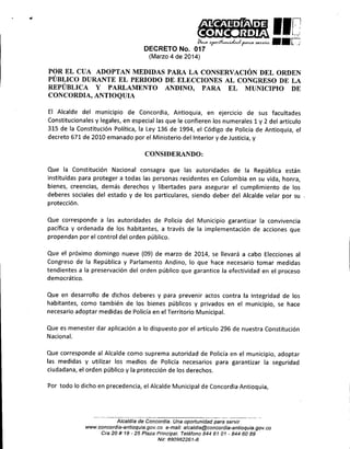 ••

.,

l'

Ik~
0rvr.~?~

,
~

DECRETO No. 017

liD
rj

••
.

(Marzo 4 de 2014)

POR EL CUA ADOPTAN MEDIDAS PARA LA CONSERVACIÓN DEL ORDEN
PÚBLICO DURANTE EL PERIODO DE. ELECCIONES AL CONGRESO DE LA
REPÚBLICA Y PARLAMENTO ANDINO, PARA EL MUNICIPIO DE
CONCORDIA, ANTIOQUIA
El Alcalde del municipio de Concordia, Antioquia, en ejercIcIo de sus facultades
Constitucionales y legales, en especial las que le confieren los numerales 1 y 2 del artículo
315 de la Constitución Política, la Ley 136 de 1994, el Código de Policía de Antioquia, el
decreto 671 de 2010 emanado por el Ministerio del Interior y de Justicia, y

CONSIDERANDO:
Que la Constitución Nacional consagra que las autoridades de la República están
instituidas para proteger a todas las personas residentes en Colombia en su vida, honra,
bienes, creencias, demás derechos y libertades para asegurar el cumplimiento de los
deberes sociales del estado y de los particulares, siendo deber del Alcalde velar por su
protección.
Que corresponde a las autoridades de Policía del Municipio garantizar la convivencia
pacífica y ordenada de los habitantes, a través de la implementación de acciones que
propendan por el control del orden público.
Que el próximo domingo nueve (09) de marzo de 2014, se llevará a cabo Elecciones al
Congreso de la República y Parlamento Andino, lo que hace necesario tomar medidas
tendientes a la preservación del orden público que garantice la efectividad en el proceso
democrático.
Que en desarrollo de dichos deberes y para prevenir actos contra la integridad de los
habitantes, como también de los bienes públicos y privados en el municipio, se hace
necesario adoptar medidas de Policía en el Territorio Municipal.
Que es menester dar aplicación a lo dispuesto por el artículo 296 de nuestra Constitución
Nacional.
Que corresponde al Alcalde como suprema autoridad de Policía en el municipio, adoptar
las medidas y utilizar los medios de Policía necesarios para garantizar la seguridad
ciudadana, el orden público y la protección de los derechos.
Por todo lo dicho en precedencia, el Alcalde Municipal de Concordia Antioquia,

Alcaldla de Concordia. Una oportunidad para servir
www.concordía-antioquia.gov.ca e-mail: alcaldia@concordía-antioquia.gov.ca
Cra 20 # 19 - 25 Plaza Principal. Teléfono 844 61 01 - 844 6089
Ni/: 890982261-8

 