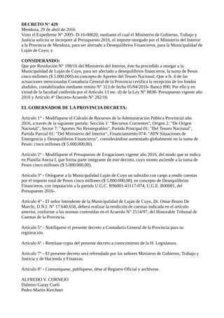 DECRETO N° 429
Mendoza, 29 de abril de 2016
Visto el Expediente N° 2095- D-16-00020, mediante el cual el Ministerio de Gobierno, Trabajo y
Justicia solicita se incorpore al Presupuesto 2016, el importe otorgado por el Ministerio del Interior
a la Provincia de Mendoza, para ser afectado a Desequilibrios Financieros, para la Municipalidad de
Luján de Cuyo; y
CONSIDERANDO:
Que por Resolución N° 198/16 del Ministerio del Interior, éste ha procedido a otorgar a la
Municipalidad de Luján de Cuyo, para ser afectado a desequilibrios financieros, la suma de Pesos
cinco millones ($ 5.000.000) en concepto de Aportes del Tesoro Nacional; Que a fs. 6 de las
actuaciones mencionadas Contaduría General de la Provincia certifica la recepción de los fondos
aludidos, contabilizados mediante remito N° 313 de fecha 05/04/2016- Banco 890; Por ello y en
virtud de la facultad conferida por el Artículo 13 inc. d) de la Ley N° 8838- Presupuesto vigente año
2016 y Artículo 4° Decreto-Acuerdo N° 282/16.
EL GOBERNADOR DE LA PROVINCIA DECRETA:
Artículo 1° - Modifíquese el Cálculo de Recursos de la Administración Pública Provincial año
2016, a través de la siguiente partida: Sección 1: "Recursos Corrientes", Origen 2: "De Origen
Nacional", Sector 7: "Aportes No Reintegrables", Partida Principal 01: "Del Tesoro Nacional",
Partida Parcial 01: "Del Ministerio del Interior", Financiamiento 074: "ATN Situaciones de
Emergencia y Desequilibrios Financieros", considerándose aumentado globalmente en la suma de
Pesos: cinco millones ($ 5.000.000,00).
Artículo 2° - Modifíquese el Presupuesto de Erogaciones vigente año 2016, del modo que se indica
en Planilla Anexa I, que forma parte integrante de este decreto, cuyo monto asciende a la suma de
Pesos cinco millones ($ 5.000.000,00).
Artículo 3° - Otórguese a la Municipalidad Luján de Cuyo un subsidio con cargo a rendir cuentas
por el importe total de Pesos cinco millones ($ 5.000.000,00), en concepto de Desequilibrios
Financieros, con imputación a la partida U.G.C. B96001-43117-074, U.G.E. B00001, del
Presupuesto 2016-.
Artículo 4° - El señor Intendente de la Municipalidad de Luján de Cuyo, Dr. Omar Bruno De
Marchi, D.N.I. N° 17.640.658, deberá realizar la rendición de cuentas indicada en el artículo
anterior, conforme a las normas contenidas en el Acuerdo N° 2514/97, del Honorable Tribunal de
Cuentas de la Provincia.
Artículo 5° - Notifíquese el presente decreto a Contaduría General de la Provincia para su
registración.
Artículo 6° - Remítase copia del presente decreto a conocimiento de la H. Legislatura.
Artículo 7° - El presente decreto será refrendado por los señores Ministros de Gobierno, Trabajo y
Justicia y de Hacienda y Finanzas.
Artículo 8° - Comuníquese, publíquese, dése al Registro Oficial y archívese.
ALFREDO V. CORNEJO
Dalmiro Garay Cueli
Pedro Martín Kerchner
 