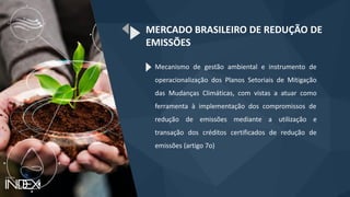 Mecanismo de gestão ambiental e instrumento de
operacionalização dos Planos Setoriais de Mitigação
das Mudanças Climáticas, com vistas a atuar como
ferramenta à implementação dos compromissos de
redução de emissões mediante a utilização e
transação dos créditos certificados de redução de
emissões (artigo 7o)
MERCADO BRASILEIRO DE REDUÇÃO DE
EMISSÕES
 