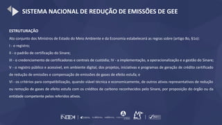 SISTEMA NACIONAL DE REDUÇÃO DE EMISSÕES DE GEE
ESTRUTURAÇÃO
Ato conjunto dos Ministros de Estado do Meio Ambiente e da Economia estabelecerá as regras sobre (artigo 8o, §1o):
I - o registro;
II - o padrão de certificação do Sinare;
III - o credenciamento de certificadoras e centrais de custódia; IV - a implementação, a operacionalização e a gestão do Sinare;
V - o registro público e acessível, em ambiente digital, dos projetos, iniciativas e programas de geração de crédito certificado
de redução de emissões e compensação de emissões de gases de efeito estufa; e
VI - os critérios para compatibilização, quando viável técnica e economicamente, de outros ativos representativos de redução
ou remoção de gases de efeito estufa com os créditos de carbono reconhecidos pelo Sinare, por proposição do órgão ou da
entidade competente pelos referidos ativos.
 