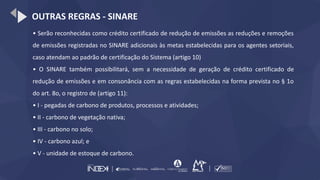 OUTRAS REGRAS - SINARE
• Serão reconhecidas como crédito certificado de redução de emissões as reduções e remoções
de emissões registradas no SINARE adicionais às metas estabelecidas para os agentes setoriais,
caso atendam ao padrão de certificação do Sistema (artigo 10)
• O SINARE também possibilitará, sem a necessidade de geração de crédito certificado de
redução de emissões e em consonância com as regras estabelecidas na forma prevista no § 1o
do art. 8o, o registro de (artigo 11):
• I - pegadas de carbono de produtos, processos e atividades;
• II - carbono de vegetação nativa;
• III - carbono no solo;
• IV - carbono azul; e
• V - unidade de estoque de carbono.
 