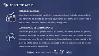 CONCEITOS ART. 2
CRÉDITO DE CARBONO
Ativo financeiro, ambiental, transferível e representativo de redução ou remoção de
uma tonelada de dióxido de carbono equivalente, que tenha sido reconhecido e
emitido como crédito no mercado voluntário ou regulado.
COMPENSAÇÃO DE EMISSÕES DE GEE
Mecanismo pelo qual a pessoa natural ou jurídica, de direito público ou privado,
compensa emissões de gases de efeito estufa geradas em decorrência de suas
atividades, por meio de suas próprias remoções contabilizadas em seu inventário de
gases de efeito estufa ou mediante aquisição e efetiva aposentadoria de crédito
certificado de redução de emissões.
 