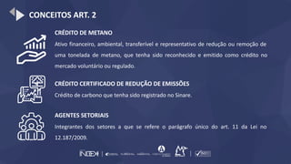 CONCEITOS ART. 2
CRÉDITO DE METANO
Ativo financeiro, ambiental, transferível e representativo de redução ou remoção de
uma tonelada de metano, que tenha sido reconhecido e emitido como crédito no
mercado voluntário ou regulado.
CRÉDITO CERTIFICADO DE REDUÇÃO DE EMISSÕES
Crédito de carbono que tenha sido registrado no Sinare.
AGENTES SETORIAIS
Integrantes dos setores a que se refere o parágrafo único do art. 11 da Lei no
12.187/2009.
 
