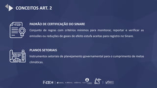 CONCEITOS ART. 2
PADRÃO DE CERTIFICAÇÃO DO SINARE
Conjunto de regras com critérios mínimos para monitorar, reportar e verificar as
emissões ou reduções de gases de efeito estufa aceitas para registro no Sinare.
PLANOS SETORIAIS
Instrumentos setoriais de planejamento governamental para o cumprimento de metas
climáticas.
 