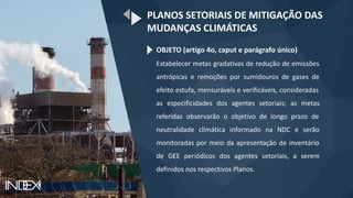 OBJETO (artigo 4o, caput e parágrafo único)
Estabelecer metas gradativas de redução de emissões
antrópicas e remoções por sumidouros de gases de
efeito estufa, mensuráveis e verificáveis, consideradas
as especificidades dos agentes setoriais; as metas
referidas observarão o objetivo de longo prazo de
neutralidade climática informado na NDC e serão
monitoradas por meio da apresentação de inventário
de GEE periódicos dos agentes setoriais, a serem
definidos nos respectivos Planos.
PLANOS SETORIAIS DE MITIGAÇÃO DAS
MUDANÇAS CLIMÁTICAS
 