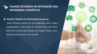 PLANOS SETORIAIS DE MITIGAÇÃO DAS
MUDANÇAS CLIMÁTICAS
PRAZOS E REGRAS DE ATUALIZAÇÃO (artigo 6o)
Serão definidos quando de sua elaboração pelos órgãos
competentes e observarão os compromissos assumidos
pelo País na Convenção-Quadro das Nações Unidas sobre
Mudança do Clima por meio da NDC.
 