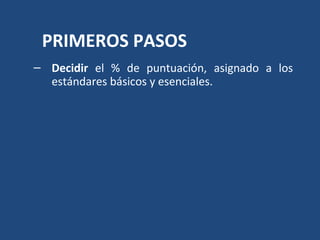 PRIMEROS PASOS 
– Decidir el % de puntuación, asignado a los 
estándares básicos y esenciales. 
– Señalar cuáles son los e...
