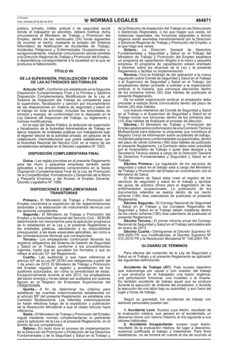 NORMAS LEGALES
El Peruano
Lima, miércoles 25 de abril de 2012 464871
público, privado, militar, policial o de seguridad social
donde el trabajador es atendido, deberá notificar dicha
circunstancia al Ministerio de Trabajo y Promoción del
Empleo, dentro de las veinticuatro (24) horas siguientes
de ocurrido el hecho, mediante el empleo del Sistema
Informático de Notificación de Accidentes de Trabajo,
Incidentes Peligrosos y Enfermedades Ocupacionales o,
excepcionalmente, mediante comunicación escrita remitida
a la Dirección Regional de Trabajo y Promoción del Empleo,
o dependencia correspondiente a la localidad en la que se
produzca el fallecimiento.
TÍTULO VII
DE LA SUPERVISIÓN, FISCALIZACIÓN Y SANCIÓN
DE LAS ACTIVIDADES SECTORIALES
Artículo 123º.- Conforme a lo establecido en la Segunda
Disposición Complementaria Final y la Primera y Séptima
Disposición Complementaria Modificatoria de la Ley, el
Sistema de Inspección del Trabajo es competente para
la supervisión, fiscalización y sanción por incumplimiento
de las disposiciones en materia de seguridad y salud en
el trabajo en toda actividad, incluidas las actividades de
minería y energía, de conformidad con lo dispuesto en la
Ley General del Inspección del Trabajo, su reglamento y
normas modificatorias.
En el caso del Sector Público, la atribución de supervisión
y fiscalización de la Autoridad Administrativa de Trabajo se
ejerce respecto de entidades públicas con trabajadores bajo
el régimen laboral de la actividad privada, sin perjuicio de la
colaboración interinstitucional que podrá establecerse con
la Autoridad Nacional del Servicio Civil, en el marco de las
competencias señalada en el Decreto Legislativo N° 1023.
DISPOSICIÓN COMPLEMENTARIA FINAL
Única.- Las reglas previstas en el presente Reglamento
para las micro y pequeñas empresas también serán
aplicables a los empleadores comprendidos en la Sexta
Disposición Complementaria Final de la Ley de Promoción
de la Competitividad, Formalización y Desarrollo de la Micro
y Pequeña Empresa y del Acceso al Empleo Decente,
Decreto Legislativo N° 1086.
DISPOSICIONES COMPLEMENTARIAS
TRANSITORIAS
Primera.- El Ministerio de Trabajo y Promoción del
Empleo coordinará la expedición de las reglamentaciones
sectoriales y la elaboración de instrumentos técnicos con
los sectores competentes.
Segunda.- El Ministerio de Trabajo y Promoción del
Empleo y la Autoridad Nacional del Servicio Civil - SERVIR
determinarán los mecanismos para la aplicación progresiva
de lo establecido en la Ley y el presente Reglamento a
las entidades públicas, atendiendo a su disponibilidad
presupuestal, a las leyes especiales aplicables, así como a
las consideraciones técnicas que correspondan.
Tercera.- Los empleadores continuarán llevando los
registros obligatorios del Sistema de Gestión de Seguridad
y Salud en el Trabajo conforme a los procedimientos
vigentes, hasta que se aprueben los formatos a que se
refiere el artículo 33° del Reglamento.
Cuarta.- Las auditorías a que hace referencia el
artículo 43º de la Ley Nº 29783 son obligatorias a partir del
1 de enero de 2013. El Ministerio de Trabajo y Promoción
del Empleo regulará el registro y acreditación de los
auditores autorizados, así como la periodicidad de éstas.
Excepcionalmente durante el año 2012, los empleadores
del sector energía y minas deben ser auditados por quienes
figuren en el Registro de Empresas Supervisoras del
OSINERGMIN.
Quinta.- A fin de determinar los criterios para
establecer las cuantías indemnizatorias establecidas en
el artículo 95º del presente Reglamento, se establece una
Comisión Multisectorial. Las referidas indemnizaciones
se harán efectivas luego de la expedición y publicación
de la Resolución Ministerial a que el citado artículo hace
referencia.
Sexta.- El Ministerio de Trabajo y Promoción del Empleo
regula mediante normas complementarias lo pertinente
para la aplicación de la Ley y el presente Reglamento, en el
ámbito de sus competencias.
Sétima.- En tanto dure el proceso de implementación
de la Dirección de Promoción y Protección de los Derechos
Fundamentales y de la Seguridad y Salud en el Trabajo y
de la Dirección de Inspección del Trabajo en las Direcciones
o Gerencias Regionales, o los que hagan sus veces, en
instancias regionales, las funciones asignadas a dichos
órganos serán asumidas transitoriamente por la Dirección
o Gerencia Regional de Trabajo y Promoción del Empleo, o
la que haga sus veces.
Octava.- La Dirección General de Derechos
Fundamentales y Seguridad y Salud en el Trabajo del
Ministerio de Trabajo y Promoción del Empleo establece
un programa de capacitación dirigido a la micro y pequeña
empresa. El programa de capacitación estará orientado
a informar sobre los alcances de la Ley y el presente
Reglamento y facilitar su implementación.
Novena.- Con la finalidad de dar aplicación a la nueva
regulación sobre Comité de Seguridad y Salud en el Trabajo
o el Supervisor de Seguridad y Salud en el Trabajo, los
empleadores deben proceder a solicitar a la organización
sindical, si la hubiera, que convoque elecciones dentro
de los primeros treinta (30) días hábiles de publicado el
presente Reglamento.
De no existir organización sindical, el empleador debe
proceder a realizar dicha convocatoria dentro del plazo de
treinta (30) días hábiles.
Los nuevos miembros del Comité de Seguridad y Salud
en el Trabajo o el Supervisor de Seguridad y Salud en el
Trabajo inician sus funciones dentro de los primeros diez
(10) días hábiles de finalizado el proceso de elección.
Décima.- El Ministerio de Trabajo y Promoción del
EmpleogestionarálaconformacióndeunaComisiónTécnica
Multisectorial para elaborar la propuesta que constituya el
Registro Único de Información sobre accidentes de trabajo,
incidentespeligrososyenfermedadesocupacionales,dentro
del plazo de ciento ochenta (180) días hábiles de publicado
el presente Reglamento. La Comisión debe estar presidida
por el Viceministro de Trabajo o quien éste designe y la
Secretaría Técnica estará a cargo de la Dirección General
de Derechos Fundamentales y Seguridad y Salud en el
Trabajo.
Décimo Primera.- La regulación de los servicios de
seguridad y salud en el trabajo está a cargo del Ministerio
de Trabajo y Promoción del Empleo en coordinación con el
Ministerio de Salud.
El Ministerio de Salud debe crear el registro de los
servicios de seguridad y salud en el trabajo y aprobar
las guías de práctica clínica para el diagnóstico de las
enfermedades ocupacionales. La publicación de los
documentos referidos se realiza dentro de los ciento
ochenta (180) días calendarios de publicado el presente
Reglamento.
Décimo Segunda.- El Consejo Nacional de Seguridad
y Salud en el Trabajo y los Consejos Regionales de
Seguridad y Salud en el Trabajo deben instalarse dentro
de los ciento ochenta (180) días calendario de publicado el
presente Reglamento.
Décimo Tercera.- El primer informe anual del Consejo
Nacional de Seguridad y Salud en el Trabajo será elaborado
en enero de 2013.
Décimo Cuarta.- Deróguense el Decreto Supremo N°
009-2005-TR, sus modificatorias, el Decreto Supremo Nº
012-2010-TR y la Resolución Ministerial N° 148-2007-TR.
GLOSARIO DE TÉRMINOS
Para efectos del contenido de la Ley de Seguridad y
Salud en el Trabajo y el presente Reglamento se aplicarán
las siguientes definiciones:
Accidente de Trabajo (AT): Todo suceso repentino
que sobrevenga por causa o con ocasión del trabajo
y que produzca en el trabajador una lesión orgánica,
una perturbación funcional, una invalidez o la muerte.
Es también accidente de trabajo aquel que se produce
durante la ejecución de órdenes del empleador, o durante
la ejecución de una labor bajo su autoridad, y aun fuera del
lugar y horas de trabajo.
Según su gravedad, los accidentes de trabajo con
lesiones personales pueden ser:
1. Accidente Leve: Suceso cuya lesión, resultado de
la evaluación médica, que genera en el accidentado un
descanso breve con retorno máximo al día siguiente a sus
labores habituales.
2. Accidente Incapacitante: suceso cuya lesión,
resultado de la evaluación médica, da lugar a descanso,
ausencia justificada al trabajo y tratamiento. Para fines
estadísticos, no se tomará en cuenta el día de ocurrido el
 