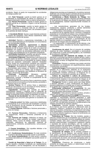 NORMAS LEGALES
El Peruano
Lima, miércoles 25 de abril de 2012
464872
accidente. Según el grado de incapacidad los accidentes
de trabajo pueden ser:
2.1. Total Temporal: cuando la lesión genera en el
accidentado la imposibilidad de utilizar su organismo; se
otorgará tratamiento médico hasta su plena recuperación.
2.2. Parcial Permanente: cuando la lesión genera la
pérdida parcial de un miembro u órgano o de las funciones
del mismo.
2.3. Total Permanente: cuando la lesión genera la
pérdida anatómica o funcional total de un miembro u
órgano; o de las funciones del mismo. Se considera a partir
de la pérdida del dedo meñique.
3. Accidente Mortal: Suceso cuyas lesiones producen
la muerte del trabajador. Para efectos estadísticos debe
considerarse la fecha del deceso.
Actividad: Ejercicio u operaciones industriales o de
servicios desempeñadas por el empleador, en concordancia
con la normatividad vigente.
Actividades, procesos, operaciones o labores
de alto riesgo: aquellas que impliquen una probabilidad
elevada de ser la causa directa de un daño a la salud del
trabajador con ocasión o como consecuencia del trabajo
que realiza. La relación de actividades calificadas como de
alto riesgo será establecida por la autoridad competente.
Actividades Insalubres: Aquellas que generen directa
o indirectamente perjuicios para la salud humana.
Actividades Peligrosas: Operaciones o servicios en las
que el objeto de fabricar, manipular, expender o almacenar
productos o substancias es susceptible de originar riesgos
graves por explosión, combustión, radiación, inhalación
u otros modos de contaminación similares que impacten
negativamente en la salud de las personas o los bienes.
Auditoría: Procedimiento sistemático, independiente
y documentado para evaluar un Sistema de Gestión de
Seguridad y Salud en el Trabajo, que se llevará a cabo
de acuerdo a la regulación que establece el Ministerio de
Trabajo y Promoción del Empleo.
Autoridad Competente: Ministerio, entidad
gubernamental o autoridad pública encargada de
reglamentar, controlar y fiscalizar el cumplimiento de las
disposiciones legales.
Archivo Activo: Es el archivo físico o electrónico donde
los documentos se encuentra en forma directa y accesible a
la persona que lo va a utilizar.
Archivo Pasivo: Es el archivo físico o electrónico
donde los documentos no se encuentra en forma directa y
accesible a la persona que lo va a utilizar.
Capacitación: Actividad que consiste en trasmitir
conocimientos teóricos y prácticos para el desarrollo de
competencias, capacidades y destrezas acerca del proceso de
trabajo, la prevención de los riesgos, la seguridad y la salud.
Causas de los Accidentes: Son uno o varios eventos
relacionados que concurren para generar un accidente. Se
dividen en:
1. Falta de control: Son fallas, ausencias o debilidades
administrativas en la conducción del empleador o servicio
y en la fiscalización de las medidas de protección de la
seguridad y salud en el trabajo.
2. Causas Básicas: Referidas a factores personales y
factores de trabajo:
2.1. Factores Personales.- Referidos a limitaciones
en experiencias, fobias y tensiones presentes en el
trabajador.
2.2. Factores del Trabajo.- Referidos al trabajo, las
condiciones y medio ambiente de trabajo: organización,
métodos, ritmos, turnos de trabajo, maquinaria, equipos,
materiales, dispositivos de seguridad, sistemas de
mantenimiento, ambiente, procedimientos, comunicación,
entre otros.
3. Causas Inmediatas.- Son aquellas debidas a los
actos condiciones subestándares.
3.1. Condiciones Subestándares: Es toda condición
en el entorno del trabajo que puede causar un accidente.
3.2. Actos Subestándares: Es toda acción o práctica
incorrecta ejecutada por el trabajador que puede causar un
accidente.
Comité de Seguridad y Salud en el Trabajo: Es un
órgano bipartito y paritario constituido por representantes
del empleador y de los trabajadores, con las facultades y
obligaciones previstas por la legislación y la práctica nacional,
destinado a la consulta regular y periódica de las actuaciones
del empleador en materia de prevención de riesgos.
Condiciones y Medio Ambiente de Trabajo: Son
aquellos elementos, agentes o factores que tienen influencia
en la generación de riesgos que afectan la seguridad y salud
de los trabajadores. Quedan específicamente incluidos en
esta definición:
- Las características generales de los locales,
instalaciones, equipos, productos y demás elementos
materiales existentes en el centro de trabajo.
- La naturaleza, intensidades, concentraciones o niveles
de presencia de los agentes físicos, químicos y biológicos
presentes en el ambiente de trabajo y sus correspondientes
intensidades, concentraciones o niveles de presencia.
- Los procedimientos, métodos de trabajo y tecnologías
establecidas para la utilización o procesamiento de los
agentes citados en el apartado anterior, que influyen en la
generación de riesgos para los trabajadores.
- La organización y ordenamiento de las labores y las
relaciones laborales, incluidos los factores ergonómicos y
psicosociales.
Condiciones de salud: Son el conjunto de variables
objetivas de orden fisiológico, psicológico y sociocultural
que determinan el perfil sociodemográfico y de morbilidad
de la población trabajadora.
Contaminación del ambiente de trabajo: Es toda
alteración o nocividad que afecta la calidad del aire, suelo y
agua del ambiente de trabajo cuya presencia y permanencia
puede afectar la salud, la integridad física y psíquica de los
trabajadores.
Contratista: Persona o empresa que presta servicios
remunerados a un empleador con especificaciones, plazos
y condiciones convenidos.
Controlderiesgos:Eselprocesodetomadedecisiones
basadas en la información obtenida en la evaluación
de riesgos. Se orienta a reducir los riesgos a través de
la propuestade medidas correctivas, la exigencia de su
cumplimiento y la evaluación periódica de su eficacia.
Cultura de seguridad o cultura de prevención:
Conjunto de valores, principios y normas de comportamiento
y conocimiento respecto a la prevención de riesgos en el
trabajo que comparten los miembros de una organización.
Emergencia: Evento o suceso grave que surge debido
a factores naturales o como consecuencia de riesgos y
procesos peligrosos en el trabajo que no fueron considerados
en la gestión de la seguridad y salud en el trabajo.
Enfermedad profesional u ocupacional: Es una
enfermedad contraída como resultado de la exposición a
factores de riesgo relacionadas al trabajo.
Empleador: Toda persona natural o jurídica, privada o
pública, que emplea a uno o varios trabajadores.
EquiposdeProtecciónPersonal(EPP):Sondispositivos,
materiales e indumentaria personal destinados a cada
trabajador para protegerlo de uno o varios riesgos presentes
en el trabajo y que puedan amenazar su seguridad y salud.
Los EPP son una alternativa temporal y complementaria a las
medidas preventivas de carácter colectivo.
Ergonomía: Llamada también ingeniería humana.
Es la ciencia que busca optimizar la interacción entre el
trabajador, máquina y ambiente de trabajo con el fin de
adecuar los puestos, ambientes y la organización del trabajo
a las capacidades y características de los trabajadores a fin
de minimizar efectos negativos y mejorar el rendimiento y la
seguridad del trabajador.
Estándares de Trabajo: Son los modelos, pautas y
patrones establecidos por el empleador que contienen los
parámetros y los requisitos mínimos aceptables de medida,
cantidad, calidad, valor, peso y extensión establecidos por
estudios experimentales, investigación, legislación vigente
o resultado del avance tecnológico, con los cuales es
posible comparar las actividades de trabajo, desempeño y
comportamiento industrial. Es un parámetro que indica la
forma correcta de hacer las cosas. El estándar satisface las
siguientes preguntas: ¿Qué?, ¿Quién? y ¿Cuándo?
Evaluación de riesgos: Es el proceso posterior a
la identificación de los peligros, que permite valorar el
nivel, grado y gravedad de los mismos proporcionando la
información necesaria para que el empleador se encuentre
en condiciones de tomar una decisión apropiada sobre la
oportunidad, prioridad y tipo de acciones preventivas que
debe adoptar.
Exposición: Presencia de condiciones y medio
ambiente de trabajo que implica un determinado nivel de
riesgo para los trabajadores.
 