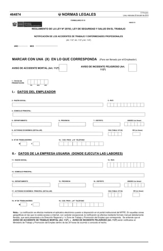 NORMAS LEGALES
El Peruano
Lima, miércoles 25 de abril de 2012
464874
AÑO MES
MARCAR CON UNA (X) EN LO QUE CORRESPONDA (Para ser llenado por el Empleador).
AVISO DE ACCIDENTE MORTAL (Art. 112º)
DÍA MES AÑO
I.- DATOS DEL EMPLEADOR
2.- RAZÓN SOCIAL:
4.- DOMICILIO PRINCIPAL:
3.- RUC:
FORMULARIO Nº 01
ANEXO 01
1.- FECHA DE
PRESENTACIÓN
REGLAMENTO DE LA LEY Nº 29783, LEY DE SEGURIDAD Y SALUD EN EL TRABAJO
NOTIFICACIÓN DE LOS ACCIDENTES DE TRABAJO Y ENFERMEDADES PROFESIONALES
(Art. 112º, Art. 113º y Art. 114º)
AVISO DE INCIDENTE PELIGROSO (Art.
112º)
8.- ACTIVIDAD ECONÓMICA (DETALLAR) CIIU (TABLA Nº 02) ER (no llenar)
10.- COD. PROV. y Nº TELÉFONO
M F
II.- DATOS DE LA EMPRESA USUARIA (DONDE EJECUTA LAS LABORES)
11.- RAZON SOCIAL:
13.- DOMICILIO PRINCIPAL:
17.- ACTIVIDAD ECONÓMICA PRINCIPAL (DETALLAR) CIIU (TABLA Nº 02)
19.- COD. PROV. y Nº TELÉFONO
M F
14.- DEPARTAMENTO 15.- PROVINCIA
5.- DEPARTAMENTO 6.- PROVINCIA 7.- DISTRITO
9.- Nº DE TRABAJADORES
ER (no llenar)
18.- Nº DE TRABAJADORES
UBIGEO (no llenar)
UBIGEO (no llenar)
12.- RUC:
16.- DISTRITO
Nota.- La notificación se efectúa mediante el aplicatico electrónico puesto a disposición en el portal institucional del MTPE. En aquellas zonas
geográficas en las que no exista acceso a internet, con carácter excepcional, la notificación se efectúa mediante formato manual debidamente
llenado, que será presentado a la Dirección Regional y / o Zona de Trabajo y Promoción del Empleo que corresponda. Se entiende que el
AVISO DE ACCIDENTE DE TRABAJO MORTAL (Art. 112º) y, AVISO DE INCIDENTE PELIGROSO (Art. 112º) serán notificados al
Ministerio de Trabajo y Promoción del Empleo dentro de las 24 horas de ocurrido o conocido el hecho.
 