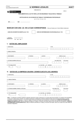 NORMAS LEGALES
El Peruano
Lima, miércoles 25 de abril de 2012 464877
AÑO MES
MARCAR CON UNA (X) EN LO QUE CORRESPONDA (Para ser llenado por el Centro Médico Asistencial)
AVISO DE ACCIDENTE NO MORTAL (Art. 112º) AVISO DE ENFERMEDADES OCUPACIONALES (Art. 112º)
I.- DATOS DEL EMPLEADOR
2.- RAZÓN SOCIAL:
4 - DOMICILIO PRINCIPAL:
1.- FECHA DE
PRESENTACIÓN
DÍA MES AÑO
3.- RUC:
REGLAMENTO DE LA LEY Nº 29783, LEY DE SEGURIDAD Y SALUD EN EL TRABAJO
NOTIFICACIÓN DE LOS ACCIDENTES DE TRABAJO Y ENFERMEDADES PROFESIONALES
(Art. 112º, Art. 113º y Art. 114º)
FORMULARIO Nº 02
ANEXO 02
4.- DOMICILIO PRINCIPAL:
7.- DISTRITO
8.- ACTIVIDAD ECONÓMICA (DETALLAR) ER (no llenar)
10.- COD. PROV. y Nº TELÉFONO
M F
11.- RAZÓN SOCIAL:
13.- DOMICILIO PRINCIPAL:
16.- DISTRITO
17.- ACTIVIDAD ECONÓMICA PRINCIPAL (DETALLAR) CIIU (TABLA Nº 02) ER (no llenar)
19.- COD. PROV. y Nº TELÉFONO
M F
18.- Nº DE TRABAJADORES
Nota.- La notificación se efectúa mediante el aplicatico electrónico puesto a disposición en el portal institucional del MTPE. En aquellas zonas geográficas
en las que no exista acceso a internet, con carácter excepcional, la notificación se efectúa mediante formato manual debidamente llenado, que será
presentado a la Dirección Regional y / o Zona de Trabajo y Promoción del Empleo que corresponda. Se entiende que el AVISO DE ACCIDENTE DE
TRABAJO NO MORTAL (Art. 112º) se notificará al Ministerio de Trabajo y Promoción del Empleo hasta el último día hábil del mes siguiente y, AVISO DE
12.- RUC:
14.- DEPARTAMENTO 15.- PROVINCIA UBIGEO (no llenar)
9.- Nº DE TRABAJADORES
II.- DATOS DE LA EMPRESA USUARIA (DONDE EJECUTA LAS LABORES)
CIIU (TABLA Nº 02)
5.- DEPARTAMENTO 6.- PROVINCIA UBIGEO (no llenar)
ENFERMEDADES OCUPACIONALES (Art. 112º) se notificará al Ministerio de Trabajo y Promoción del Empleo, dentro de un plazo de (5) días hábiles de
conocido el diagnóstico.
 