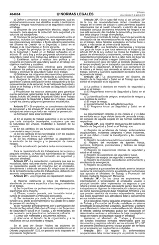 NORMAS LEGALES
El Peruano
Lima, miércoles 25 de abril de 2012
464864
b) Definir y comunicar a todos los trabajadores, cuál es
el departamento o área que identifica, evalúa o controla los
peligros y riesgos relacionados con la seguridad y salud en
el trabajo.
c) Disponer de una supervisión efectiva, según sea
necesario, para asegurar la protección de la seguridad y la
salud de los trabajadores.
d) Promover la cooperación y la comunicación entre el
personal, incluidos los trabajadores, sus representantes y
las organizaciones sindicales, a fin de aplicar los elementos
del Sistema de Gestión de la Seguridad y Salud en el
Trabajo en la organización en forma eficiente.
e) Cumplir los principios de los Sistemas de Gestión
de la Seguridad y Salud en el Trabajo señalados en el
artículo 18° de la Ley y en los programas voluntarios sobre
seguridad y salud en el trabajo que adopte el empleador.
f) Establecer, aplicar y evaluar una política y un
programa en materia de seguridad y salud en el trabajo con
objetivos medibles y trazables.
g) Adoptar disposiciones efectivas para identificar
y eliminar los peligros y los riesgos relacionados con el
trabajo y promover la seguridad y salud en el trabajo.
h) Establecer los programas de prevención y promoción
de la salud y el sistema de monitoreo de su cumplimiento.
i) Asegurar la adopción de medidas efectivas que
garanticen la plena participación de los trabajadores y de sus
representantes en la ejecución de la Política de Seguridad y
Salud en el Trabajo y en los Comités de Seguridad y Salud
en el Trabajo.
j) Proporcionar los recursos adecuados para garantizar
que las personas responsables de la seguridad y salud en el
trabajo, incluido el Comité de Seguridad y Salud en el Trabajo
o el Supervisor de Seguridad y Salud en el Trabajo, puedan
cumplir los planes y programas preventivos establecidos.
Artículo 27º.- El empleador, en cumplimiento del deber
de prevención y del artículo 27º de la Ley, garantiza que los
trabajadores sean capacitados en materia de prevención.
La formación debe estar centrada:
a) En el puesto de trabajo específico o en la función
que cada trabajador desempeña, cualquiera que sea
la naturaleza del vínculo, modalidad o duración de su
contrato.
b) En los cambios en las funciones que desempeñe,
cuando éstos se produzcan.
c) En los cambios en las tecnologías o en los equipos
de trabajo, cuando éstos se produzcan.
d) En las medidas que permitan la adaptación a
la evolución de los riesgos y la prevención de nuevos
riesgos.
e) En la actualización periódica de los conocimientos.
Para la capacitación de los trabajadores de la micro y
pequeña empresa, la Autoridad Administrativa de Trabajo
brinda servicios gratuitos de formación en seguridad y
salud en el trabajo.
Artículo 28°.- La capacitación, cualquiera que sea su
modalidad, debe realizarse dentro de la jornada de trabajo.
La capacitación puede ser impartida por el empleador,
directamente o través de terceros. En ningún caso el costo
de la formación recae sobre los trabajadores, debiendo ser
asumido íntegramente por el empleador.
Artículo 29°.- Los programas de capacitación deben:
a) Hacerse extensivos a todos los trabajadores,
atendiendo de manera específica a los riesgos existentes
en el trabajo.
b) Ser impartidos por profesionales competentes y con
experiencia en la materia.
c) Ofrecer, cuando proceda, una formación inicial y
cursos de actualización a intervalos adecuados.
d) Ser evaluados por parte de los participantes en
función a su grado de comprensión y su utilidad en la labor
de prevención de riesgos.
e) Ser revisados periódicamente, con la participación del
Comité de Seguridad y Salud en el Trabajo o del Supervisor
de Seguridad y Salud en el Trabajo, y ser modificados, de
ser necesario, para garantizar su pertinencia y eficacia.
f) Contar con materiales y documentos idóneos.
g) Adecuarse al tamaño de la organización y a la
naturaleza de sus actividades y riesgos.
En el caso del Sector Público las acciones de
capacitación se realizan en el marco de lo establecido en el
Decreto Legislativo Nº 1025, sin perjuicio de lo dispuesto en
el presente Reglamento.
Artículo 30º.- En el caso del inciso c) del artículo 35º
de la Ley, las recomendaciones deben considerar los
riesgos en el centro de trabajo y particularmente aquellos
relacionados con el puesto o función, a efectos de que el
trabajador conozca de manera fehaciente los riesgos a los
que está expuesto y las medidas de protección y prevención
que debe adoptar o exigir al empleador.
Cuando en el contrato de trabajo no conste por escrito la
descripción de las recomendaciones de seguridad y salud
en el trabajo, éstas deberán entregarse en forma física o
digital, a más tardar, el primer día de labores.
Artículo 31º.- Las facilidades económicas y licencias
con goce de haber a que hace referencia el inciso d) del
artículo 35º de la Ley, cubren los costos del traslado y los
gastos de alimentación y alojamiento, siempre y cuando la
capacitación programada se lleve a cabo fuera del lugar de
trabajo o en una localidad o región distinta a aquélla.
La licencia con goce de haber se entiende otorgada por
el tiempo empleado por el trabajador para movilizarse hacia
el lugar de la capacitación, el tiempo que permanece en
la misma y el tiempo que demanda el retorno al centro de
trabajo, siempre y cuando la capacitación se realice fuera de
la jornada de trabajo.
Artículo 32°.- La documentación del Sistema de
Gestión de la Seguridad y Salud en el Trabajo que debe
exhibir el empleador es la siguiente:
a) La política y objetivos en materia de seguridad y
salud en el trabajo.
b) El Reglamento Interno de Seguridad y Salud en el
Trabajo.
c) La identificación de peligros, evaluación de riesgos y
sus medidas de control.
d) El mapa de riesgo.
e) La planificación de la actividad preventiva.
f) El Programa Anual de Seguridad y Salud en el
Trabajo.
La documentación referida en los incisos a) y c) debe
ser exhibida en un lugar visible dentro de centro de trabajo,
sin perjuicio de aquella exigida en las normas sectoriales
respectivas.
Artículo 33º.- Los registros obligatorios del Sistema de
Gestión de Seguridad y Salud en el Trabajo son:
a) Registro de accidentes de trabajo, enfermedades
ocupacionales, incidentes peligrosos y otros incidentes,
en el que deben constar la investigación y las medidas
correctivas.
b) Registro de exámenes médicos ocupacionales.
c) Registro del monitoreo de agentes físicos,
químicos, biológicos, psicosociales y factores de riesgo
disergonómicos.
d) Registro de inspecciones internas de seguridad y
salud en el trabajo.
e) Registro de estadísticas de seguridad y salud.
f) Registro de equipos de seguridad o emergencia.
g) Registro de inducción, capacitación, entrenamiento y
simulacros de emergencia.
h) Registro de auditorías.
Los registros a que se refiere el párrafo anterior deberán
contener la información mínima establecida en los formatos
que aprueba el Ministerio de Trabajo y Promoción del
Empleo mediante Resolución Ministerial.
Artículo 34°.- En los casos de empleadores de
intermediación o tercerización, el empleador usuario o
principal también debe implementar los registros a que
refiere el inciso a) del artículo precedente para el caso de los
trabajadores en régimen de intermediación o tercerización,
así como para las personas bajo modalidad formativa y los
que prestan servicios de manera independiente, siempre
que éstos desarrollen sus actividades total o parcialmente
en sus instalaciones.
En el caso de las micro y pequeñas empresas, el Ministerio
de Trabajo y Promoción del Empleo establece un sistema
simplificado de documentos y registros. Igualmente, y siempre
que el Ministerio lo determine mediante Resolución Ministerial,
el referido sistema simplificado puede ser establecido en
determinados sectores o actividades de baja complejidad o
riesgo en materia de seguridad y salud en el trabajo.
Asimismo, el Ministerio de Trabajo y Promoción
del Empleo establece formatos referenciales para los
documentos y registros referidos en los artículos 32º y 33º
del presente Decreto Supremo; los que pueden ser llevados
por el empleador en medios físicos o digitales.
Artículo 35º.- El registro de enfermedades
ocupacionales debe conservarse por un período de veinte
 