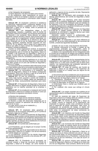 NORMAS LEGALES
El Peruano
Lima, miércoles 25 de abril de 2012
464866
a) Ser trabajador del empleador.
b) Tener dieciocho (18) años de edad como mínimo.
c) De preferencia, tener capacitación en temas de
seguridad y salud en el trabajo o laborar en puestos que
permitan tener conocimiento o información sobre riesgos
laborales.
Artículo 48º.- El empleador conforme lo establezca
su estructura organizacional y jerárquica designa a sus
representantes, titulares y suplentes ante el Comité de
Seguridad y Salud en el Trabajo, entre el personal de
dirección y confianza.
Artículo 49º.- Los trabajadores eligen a sus
representantes, titulares y suplentes, ante el Comité de
Seguridad y Salud en el Trabajo, con excepción del personal
de dirección y de confianza. Dicha elección se realiza
mediante votación secreta y directa. Este proceso electoral
está a cargo de la organización sindical mayoritaria, en
concordancia con lo señalado en el artículo 9° del Texto
Único Ordenado de la Ley de Relaciones Colectivas de
Trabajo, aprobado mediante Decreto Supremo Nº 010-
2003-TR. En su defecto, está a cargo de la organización
sindical que afilie el mayor número de trabajadores en la
empresa o entidad empleadora.
Cuando no exista organización sindical, el empleador
debe convocar a la elección de los representantes de
los trabajadores ante el Comité de Seguridad y Salud en
el Trabajo o del Supervisor de Seguridad y Salud en el
Trabajo, la cual debe ser democrática, mediante votación
secreta y directa, entre los candidatos presentados por los
trabajadores.
El acto de elección deberá registrarse en un acta que
se incorpora en el Libro de Actas respectivo. Una copia del
acta debe constar en el Libro del Comité de Seguridad y
Salud en el Trabajo.
La nominación de los candidatos debe efectuarse quince
(15) días hábiles antes de la convocatoria a elecciones, a fin
de verificar que éstos cumplan con los requisitos legales.
Artículo 50º.- La convocatoria a la instalación del
Comité de Seguridad y Salud en el Trabajo corresponde
al empleador. Dicho acto se lleva a cabo en el local de la
empresa, levantándose el acta respectiva.
Artículo 51º.- El acto de constitución e instalación;
así como, toda reunión, acuerdo o evento del Comité de
Seguridad y Salud en el Trabajo, deben ser asentados en
un Libro de Actas, exclusivamente destinado para estos
fines.
Artículo 52°.- El Supervisor de Seguridad y Salud en el
Trabajo debe llevar un registro donde consten los acuerdos
adoptados con la máxima autoridad de la empresa o
empledor.
Artículo 53º.- En la constitución e instalación del Comité
de Seguridad y Salud en el Trabajo se levanta un acta que
debe contener la siguiente información mínima:
a) Nombre del empleador;
b) Nombres y cargos de los miembros titulares;
c) Nombres y cargos de los miembros suplentes;
d) Nombre y cargo del observador designado por la
organización sindical, en aplicación del artículo 29° de la
Ley, de ser el caso;
e) Lugar, fecha y hora de la instalación; y,
f) Otros de importancia.
Artículo 54º.- El empleador debe garantizar el
cumplimiento de los acuerdos adoptados por el Comité de
Seguridad y Salud en el Trabajo.
Artículo 55º.- El Comité o el Supervisor de Seguridad y
Salud en el Trabajo pueden solicitar asesoría de laAutoridad
Competente para resolver los problemas relacionados con
la prevención de riesgos, de acuerdo con las disposiciones
legales vigentes, sin perjuicio de lo establecido en el artículo
60º del presente Decreto Supremo.
Artículo 56°.- El Comité está conformado por:
a) El Presidente, que es elegido por el propio Comité,
entre los representantes.
b) El Secretario, que es el responsable de los Servicios
de Seguridad y Salud en el Trabajo o uno de los miembros
del Comité elegido por consenso.
c) Los miembros, quienes son los demás integrantes
del Comité designados de acuerdo a los artículos 48° y 49°
del presente Reglamento.
Artículo 57º.- El Presidente es el encargado de
convocar, presidir y dirigir las reuniones del Comité de
Seguridad y Salud en el Trabajo, así como facilitar la
aplicación y vigencia de los acuerdos de éste. Representa
al comité ante el empleador.
Artículo 58º.- El Secretario está encargado de las
labores administrativas del Comité de Seguridad y Salud
en el Trabajo.
Artículo 59º.- Los miembros, entre otras funciones
señaladas en el presente Reglamento, aportan iniciativas
propias o del personal del empleador para ser tratadas en
las sesiones y son los encargados de fomentar y hacer
cumplir las disposiciones o acuerdos tomados por el Comité
de Seguridad y Salud en el Trabajo.
Artículo 60º.- El Comité o el Supervisor de Seguridad
y Salud en el Trabajo pueden solicitar a la autoridad
competente la información y asesoría técnica que crean
necesaria para cumplir con sus fines.
Asimismo, podrán recurrir a profesionales con
competencias técnicas en seguridad y salud en el trabajo,
en calidad de consejeros.
Artículo 61°.- El observador a que hace referencia el
artículo 29° de la Ley, podrá participar en las reuniones del
Comité, y tendrá las siguientes facultades:
a) Asistir, sin voz ni voto, a las reuniones del Comité;
b) Solicitar información al Comité, a pedido de las
organizaciones sindicales que representan, sobre el
Sistema de Gestión de Seguridad y Salud en el Trabajo, y;
c) Alertar a los representantes de los trabajadores ante
el Comité de la existencia de riesgos que pudieran afectar
la transparencia, probidad o cumplimiento de objetivos y de
la normativa correspondiente.
Artículo 62º.- El mandato de los representantes de los
trabajadores o del Supervisor de Seguridad y Salud en el
Trabajo dura un (1) año como mínimo y dos (2) años como
máximo. Los representantes del empleador ejercerán el
mandato por plazo que éste determine.
Artículo 63º.- El cargo de miembro del Comité de
Seguridad y Salud en el Trabajo o del Supervisor de
Seguridad y Salud en el Trabajo vaca por alguna de las
siguientes causales:
a) Vencimiento del plazo establecido para el ejercicio del
cargo, en el caso de los representantes de los trabajadores
y del Supervisor de Seguridad y Salud en el Trabajo.
b) Inasistencia injustificada a tres (3) sesiones
consecutivas del Comité de Seguridad y Salud en el Trabajo
o a cuatro (4) alternadas, en el lapso de su vigencia.
c) Enfermedad física o mental que inhabilita para el
ejercicio del cargo.
d) Por cualquier otra causa que extinga el vínculo
laboral.
Artículo 64º.- Los cargos vacantes son suplidos por el
representante alterno correspondiente, hasta la conclusión
del mandato.
En caso de vacancia del cargo de Supervisor de
Seguridad y Salud en el Trabajo debe ser cubierto a través
de la elección por parte de los trabajadores.
Artículo 65º.- El Comité de Seguridad y Salud en
el Trabajo, cuando la magnitud de la organización del
empleador lo requiera, puede crear comisiones técnicas
para el desarrollo de tareas específicas, tales como, la
investigación de accidentes de trabajo, el diseño del
programadecapacitación,laelaboracióndeprocedimientos,
entre otras. La composición de estas comisiones es
determinada por el Comité.
Artículo 66º.- Los miembros del Comité de Seguridad
y Salud en el Trabajo o el Supervisor de Seguridad y Salud
en el Trabajo deben recibir capacitaciones especializadas
en seguridad y salud en el trabajo a cargo del empleador,
adicionales a las referidas en el inciso b) del artículo 35° de
la Ley. Estas capacitaciones deberán realizarse dentro de
la jornada laboral.
Artículo 67º.- Las reuniones del Comité de Seguridad
y Salud en el Trabajo se realizan dentro de la jornada de
trabajo. El lugar de reuniones debe ser proporcionado por
el empleador y debe reunir las condiciones adecuadas para
el desarrollo de las sesiones.
Artículo 68º.- El Comité de Seguridad y Salud en el
Trabajo se reúne en forma ordinaria una vez por mes, en
día previamente fijado. En forma extraordinaria, el Comité
se reúne a convocatoria de su Presidente, a solicitud de al
menos dos (2) de sus miembros, o en caso de ocurrir un
accidente mortal.
Artículo 69º.- El quórum mínimo para sesionar del
Comité de Seguridad y Salud en el Trabajo es la mitad más
uno de sus integrantes. Caso contrario, dentro de los ocho
 