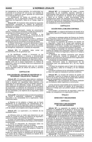 NORMAS LEGALES
El Peruano
Lima, miércoles 25 de abril de 2012
464868
los trabajadores en forma periódica, de conformidad con
lo previsto en el artículo 57° de la Ley. Las medidas de
prevención y protección deben aplicarse de conformidad
con el artículo 50º de la Ley.
La identificación se realiza en consulta con los
trabajadores, con la organización sindical o el Comité o
Supervisor de Seguridad y Salud en el Trabajo, según el
caso.
Artículo 83º.- El empleador debe adoptar las siguientes
disposiciones necesarias en materia de prevención,
preparación y respuesta ante situaciones de emergencia y
accidentes de trabajo:
a) Garantizar información, medios de comunicación
interna y coordinación necesarios a todas las personas en
situaciones de emergencia en el lugar de trabajo.
b) Proporcionar información y comunicar a las
autoridades competentes, a la vecindad y a los servicios de
intervención en situaciones de emergencia.
c) Ofrecer servicios de primeros auxilios y asistencia
médica, de extinción de incendios y de evacuación a todas
las personas que se encuentren en el lugar de trabajo.
d) Ofrecer información y formación pertinentes a todos
los miembros de la organización, en todos los niveles,
incluidos ejercicios periódicos de prevención de situaciones
de emergencia, preparación y métodos de respuesta.
Artículo 84º.- El empleador debe contar con
procedimientos a fin de garantizar que:
a) Se identifiquen, evalúen e incorporen en las
especificaciones relativas a compras y arrendamiento
financiero, disposiciones relativas al cumplimiento por parte
de la organización de los requisitos de seguridad y salud.
b) Se identifiquen las obligaciones y los requisitos tanto
legales como de la propia organización en materia de
seguridad y salud en el trabajo antes de la adquisición de
bienes y servicios.
c) Se adopten disposiciones para que se cumplan
dichos requisitos antes de utilizar los bienes y servicios
mencionados.
CAPITULO VIII
EVALUACIÓN DEL SISTEMA DE GESTIÓN DE LA
SEGURIDAD Y SALUD EN EL TRABAJO
Artículo 85º.- El empleador debe elaborar, establecer
y revisar periódicamente procedimientos para supervisar,
medir y recopilar con regularidad datos relativos a los
resultados de la seguridad y salud en el trabajo. Asimismo,
debe definir en los diferentes niveles de la gestión, la
responsabilidad y la obligación de rendir cuentas en materia
de supervisión. La selección de indicadores de eficiencia
debe adecuarse al tamaño de la organización, la naturaleza
de sus actividades y los objetivos de la seguridad y salud
en el trabajo.
Artículo86º.-Elempleadordebeconsiderarlaposibilidad
de recurrir a mediciones, cualitativas y cuantitativas,
adecuadas a las necesidades de la organización. Estas
mediciones deben:
a) Basarse en los peligros y riesgos que se hayan
identificado en la organización, las orientaciones de la
política y los objetivos de seguridad y salud en el trabajo.
b) Fortalecer el proceso de evaluación de la organización
a fin de cumplir con el objetivo de la mejora continua.
Artículo 87º.- La supervisión y la medición de los
resultados deben:
a) Utilizarse como un medio para determinar en qué
medida se cumple la política, los objetivos de seguridad y
salud en el trabajo y se controlan los riesgos.
b) Incluir una supervisión y no basarse exclusivamente
en estadísticas sobre accidentes del trabajo y enfermedades
ocupacionales.
c) Prever el intercambio de información sobre los
resultados de la seguridad y salud en el trabajo.
d) Aportar información para determinar si las medidas
ordinarias de prevención y control de peligros y riesgos se
aplican y demuestran ser eficaces.
e) Servir de base para la adopción de decisiones que
tengan por objeto mejorar la identificación de los peligros
y el control de los riesgos y el Sistema de Gestión de la
Seguridad y Salud en el Trabajo.
Artículo 88º.- La investigación del origen y causas
subyacentes de los incidentes, lesiones, dolencias y
enfermedades debe permitir la identificación de cualquier
deficiencia en el Sistema de Gestión de la Seguridad
y Salud en el Trabajo y estar documentada. Estas
investigaciones deben ser realizadas por el empleador, el
Comité y/o Supervisor de Seguridad y Salud en el Trabajo,
con el apoyo de personas competentes y la participación de
los trabajadores y sus representantes.
CAPÍTULO IX
ACCIÓN PARA LA MEJORA CONTINUA
Artículo 89º.- La vigilancia del Sistema de Gestión de la
Seguridad y Salud en el Trabajo realizada por el empleador
debe:
a) Evaluar la estrategia global del Sistema de Gestión
de la Seguridad y Salud en el Trabajo para determinar si se
alcanzaron los objetivos previstos.
b) Evaluar la capacidad del Sistema de Gestión de
la Seguridad y Salud en el Trabajo para satisfacer las
necesidades integrales de la organización y de las partes
interesadas en la misma, incluidos sus trabajadores, sus
representantes y la autoridad administrativa de trabajo.
c) Evaluar la necesidad de introducir cambios en el
Sistema de Gestión de la Seguridad y Salud en el Trabajo,
incluyendo la Política de Seguridad y Salud en el Trabajo y
sus objetivos.
d) Identificar las medidas necesarias para atender
cualquier deficiencia, incluida la adaptación de otros
aspectos de la estructura de la dirección de la organización
y de la medición de los resultados.
e) Presentar los antecedentes necesarios al empleador,
incluida información sobre la determinación de las
prioridades para una planificación útil y de una mejora
continua.
f) Evaluar los progresos para el logro de los objetivos
de la seguridad y salud en el trabajo y en las medidas
correctivas.
g) Evaluar la eficacia de las actividades de seguimiento
en base a la vigilancia realizada en periodos anteriores.
Artículo 90º.- La revisión del sistema de gestión de
la seguridad y salud en el trabajo se realiza por lo menos
una (1) vez al año. El alcance de la revisión debe definirse
según las necesidades y riesgos presentes.
Artículo 91º.- Las conclusiones del examen realizado
por el empleador deben registrarse y comunicarse:
a) A las personas responsables de los aspectos críticos
y pertinentes del sistema de gestión de la seguridad y
salud en el trabajo para que puedan adoptar las medidas
oportunas.
b) Al Comité o al Supervisor de seguridad y salud del
trabajo, los trabajadores y la organización sindical.
TÍTULO V
DERECHOS Y OBLIGACIONES
CAPÍTULO I
DERECHOS Y OBLIGACIONES
DE LOS EMPLEADORES
Artículo 92°.- La asignación de puestos de trabajo,
conforme a lo establecido en el artículo 51º de la Ley, debe
considerar los factores que pueden afectar a los trabajadores
con relación a la función reproductiva. Asimismo, cuando la
trabajadora se encuentre en periodo de gestación o lactancia
se deberá cumplir con lo estipulado en las normas respectivas.
Artículo 93º.- El desplazamiento a que hace referencia
el artículo 54º de la Ley comprende todo desplazamiento
que realice el trabajador en cumplimiento de una orden del
empleador o la ejecución de una labor por encargo de éste,
como parte de las funciones asignadas, incluso si ésta se
desarrolla fuera del lugar y las horas de trabajo. No se incluye
el desplazamiento entre el domicilio del trabajador al lugar
de trabajo y viceversa, salvo que ello esté contemplado en
una norma sectorial por la naturaleza de la actividad, sea
una condición de trabajo o el desplazamiento se realice
en un medio de transporte brindado por el empleador, de
forma directa o a través de terceros.
Artículo 94º.- Para efecto de lo dispuesto en el artículo
53º de la Ley, la imputación de la responsabilidad al
 