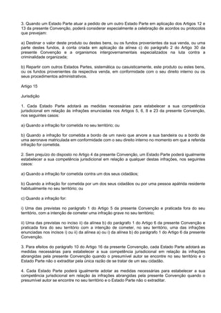 3. Quando um Estado Parte atuar a pedido de um outro Estado Parte em aplicação dos Artigos 12 e
13 da presente Convenção, poderá considerar especialmente a celebração de acordos ou protocolos
que prevejam:
a) Destinar o valor deste produto ou destes bens, ou os fundos provenientes da sua venda, ou uma
parte destes fundos, à conta criada em aplicação da alínea c) do parágrafo 2 do Artigo 30 da
presente Convenção e a organismos intergovernamentais especializados na luta contra a
criminalidade organizada;
b) Repartir com outros Estados Partes, sistemática ou casuisticamente, este produto ou estes bens,
ou os fundos provenientes da respectiva venda, em conformidade com o seu direito interno ou os
seus procedimentos administrativos.
Artigo 15
Jurisdição
1. Cada Estado Parte adotará as medidas necessárias para estabelecer a sua competência
jurisdicional em relação às infrações enunciadas nos Artigos 5, 6, 8 e 23 da presente Convenção,
nos seguintes casos:
a) Quando a infração for cometida no seu território; ou
b) Quando a infração for cometida a bordo de um navio que arvore a sua bandeira ou a bordo de
uma aeronave matriculada em conformidade com o seu direito interno no momento em que a referida
infração for cometida.
2. Sem prejuízo do disposto no Artigo 4 da presente Convenção, um Estado Parte poderá igualmente
estabelecer a sua competência jurisdicional em relação a qualquer destas infrações, nos seguintes
casos:
a) Quando a infração for cometida contra um dos seus cidadãos;
b) Quando a infração for cometida por um dos seus cidadãos ou por uma pessoa apátrida residente
habitualmente no seu território; ou
c) Quando a infração for:
i) Uma das previstas no parágrafo 1 do Artigo 5 da presente Convenção e praticada fora do seu
território, com a intenção de cometer uma infração grave no seu território;
ii) Uma das previstas no inciso ii) da alínea b) do parágrafo 1 do Artigo 6 da presente Convenção e
praticada fora do seu território com a intenção de cometer, no seu território, uma das infrações
enunciadas nos incisos i) ou ii) da alínea a) ou i) da alínea b) do parágrafo 1 do Artigo 6 da presente
Convenção.
3. Para efeitos do parágrafo 10 do Artigo 16 da presente Convenção, cada Estado Parte adotará as
medidas necessárias para estabelecer a sua competência jurisdicional em relação às infrações
abrangidas pela presente Convenção quando o presumível autor se encontre no seu território e o
Estado Parte não o extraditar pela única razão de se tratar de um seu cidadão.
4. Cada Estado Parte poderá igualmente adotar as medidas necessárias para estabelecer a sua
competência jurisdicional em relação às infrações abrangidas pela presente Convenção quando o
presumível autor se encontre no seu território e o Estado Parte não o extraditar.
 