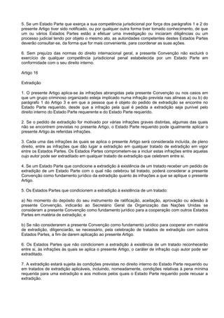 5. Se um Estado Parte que exerça a sua competência jurisdicional por força dos parágrafos 1 e 2 do
presente Artigo tiver sido notificado, ou por qualquer outra forma tiver tomado conhecimento, de que
um ou vários Estados Partes estão a efetuar uma investigação ou iniciaram diligências ou um
processo judicial tendo por objeto o mesmo ato, as autoridades competentes destes Estados Partes
deverão consultar-se, da forma que for mais conveniente, para coordenar as suas ações.
6. Sem prejuízo das normas do direito internacional geral, a presente Convenção não excluirá o
exercício de qualquer competência jurisdicional penal estabelecida por um Estado Parte em
conformidade com o seu direito interno.
Artigo 16
Extradição
1. O presente Artigo aplica-se às infrações abrangidas pela presente Convenção ou nos casos em
que um grupo criminoso organizado esteja implicado numa infração prevista nas alíneas a) ou b) do
parágrafo 1 do Artigo 3 e em que a pessoa que é objeto do pedido de extradição se encontre no
Estado Parte requerido, desde que a infração pela qual é pedida a extradição seja punível pelo
direito interno do Estado Parte requerente e do Estado Parte requerido.
2. Se o pedido de extradição for motivado por várias infrações graves distintas, algumas das quais
não se encontrem previstas no presente Artigo, o Estado Parte requerido pode igualmente aplicar o
presente Artigo às referidas infrações.
3. Cada uma das infrações às quais se aplica o presente Artigo será considerada incluída, de pleno
direito, entre as infrações que dão lugar a extradição em qualquer tratado de extradição em vigor
entre os Estados Partes. Os Estados Partes comprometem-se a incluir estas infrações entre aquelas
cujo autor pode ser extraditado em qualquer tratado de extradição que celebrem entre si.
4. Se um Estado Parte que condicione a extradição à existência de um tratado receber um pedido de
extradição de um Estado Parte com o qual não celebrou tal tratado, poderá considerar a presente
Convenção como fundamento jurídico da extradição quanto às infrações a que se aplique o presente
Artigo.
5. Os Estados Partes que condicionem a extradição à existência de um tratado:
a) No momento do depósito do seu instrumento de ratificação, aceitação, aprovação ou adesão à
presente Convenção, indicarão ao Secretário Geral da Organização das Nações Unidas se
consideram a presente Convenção como fundamento jurídico para a cooperação com outros Estados
Partes em matéria de extradição; e
b) Se não considerarem a presente Convenção como fundamento jurídico para cooperar em matéria
de extradição, diligenciarão, se necessário, pela celebração de tratados de extradição com outros
Estados Partes, a fim de darem aplicação ao presente Artigo.
6. Os Estados Partes que não condicionem a extradição à existência de um tratado reconhecerão
entre si, às infrações às quais se aplica o presente Artigo, o caráter de infração cujo autor pode ser
extraditado.
7. A extradição estará sujeita às condições previstas no direito interno do Estado Parte requerido ou
em tratados de extradição aplicáveis, incluindo, nomeadamente, condições relativas à pena mínima
requerida para uma extradição e aos motivos pelos quais o Estado Parte requerido pode recusar a
extradição.
 