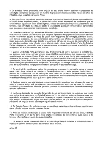 8. Os Estados Partes procurarão, sem prejuízo do seu direito interno, acelerar os processos de
extradição e simplificar os requisitos em matéria de prova com eles relacionados, no que se refere às
infrações a que se aplica o presente Artigo.
9. Sem prejuízo do disposto no seu direito interno e nos tratados de extradição que tenha celebrado,
o Estado Parte requerido poderá, a pedido do Estado Parte requerente, se considerar que as
circunstâncias o justificam e que existe urgência, colocar em detenção uma pessoa, presente no seu
território, cuja extradição é pedida, ou adotar a seu respeito quaisquer outras medidas apropriadas
para assegurar a sua presença no processo de extradição.
10. Um Estado Parte em cujo território se encontre o presumível autor da infração, se não extraditar
esta pessoa a título de uma infração à qual se aplica o presente Artigo pelo único motivo de se tratar
de um seu cidadão, deverá, a pedido do Estado Parte requerente da extradição, submeter o caso,
sem demora excessiva, às suas autoridades competentes para efeitos de procedimento judicial.
Estas autoridades tomarão a sua decisão e seguirão os trâmites do processo da mesma forma que
em relação a qualquer outra infração grave, à luz do direito interno deste Estado Parte. Os Estados
Partes interessados cooperarão entre si, nomeadamente em matéria processual e probatória, para
assegurar a eficácia dos referidos atos judiciais.
11. Quando um Estado Parte, por força do seu direito interno, só estiver autorizado a extraditar ou,
por qualquer outra forma, entregar um dos seus cidadãos na condição de que essa pessoa retorne
seguidamente ao mesmo Estado Parte para cumprir a pena a que tenha sido condenada na
seqüência do processo ou do procedimento que originou o pedido de extradição ou de entrega, e
quando este Estado Parte e o Estado Parte requerente concordarem em relação a essa opção e a
outras condições que considerem apropriadas, a extradição ou entrega condicional será suficiente
para dar cumprimento à obrigação enunciada no parágrafo 10 do presente Artigo.
12. Se a extradição, pedida para efeitos de execução de uma pena, for recusada porque a pessoa
que é objeto deste pedido é um cidadão do Estado Parte requerido, este, se o seu direito interno o
permitir, em conformidade com as prescrições deste direito e a pedido do Estado Parte requerente,
considerará a possibilidade de dar execução à pena que foi aplicada em conformidade com o direito
do Estado Parte requerente ou ao que dessa pena faltar cumprir.
13. Qualquer pessoa que seja objeto de um processo devido a qualquer das infrações às quais se
aplica o presente Artigo terá garantido um tratamento eqüitativo em todas as fases do processo,
incluindo o gozo de todos os direitos e garantias previstos no direito interno do Estado Parte em cujo
território se encontra.
14. Nenhuma disposição da presente Convenção deverá ser interpretada no sentido de que impõe
uma obrigação de extraditar a um Estado Parte requerido, se existirem sérias razões para supor que
o pedido foi apresentado com a finalidade de perseguir ou punir uma pessoa em razão do seu sexo,
raça, religião, nacionalidade, origem étnica ou opiniões políticas, ou que a satisfação daquele pedido
provocaria um prejuízo a essa pessoa por alguma destas razões.
15. Os Estados Partes não poderão recusar um pedido de extradição unicamente por considerarem
que a infração envolve também questões fiscais.
16. Antes de recusar a extradição, o Estado Parte requerido consultará, se for caso disso, o Estado
Parte requerente, a fim de lhe dar a mais ampla possibilidade de apresentar as suas razões e de
fornecer informações em apoio das suas alegações.
17. Os Estados Partes procurarão celebrar acordos ou protocolos bilaterais e multilaterais com o
objetivo de permitir a extradição ou de aumentar a sua eficácia.
Artigo 17
 