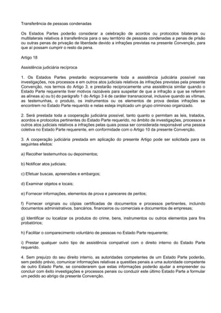 Transferência de pessoas condenadas
Os Estados Partes poderão considerar a celebração de acordos ou protocolos bilaterais ou
multilaterais relativos à transferência para o seu território de pessoas condenadas a penas de prisão
ou outras penas de privação de liberdade devido a infrações previstas na presente Convenção, para
que aí possam cumprir o resto da pena.
Artigo 18
Assistência judiciária recíproca
1. Os Estados Partes prestarão reciprocamente toda a assistência judiciária possível nas
investigações, nos processos e em outros atos judiciais relativos às infrações previstas pela presente
Convenção, nos termos do Artigo 3, e prestarão reciprocamente uma assistência similar quando o
Estado Parte requerente tiver motivos razoáveis para suspeitar de que a infração a que se referem
as alíneas a) ou b) do parágrafo 1 do Artigo 3 é de caráter transnacional, inclusive quando as vítimas,
as testemunhas, o produto, os instrumentos ou os elementos de prova destas infrações se
encontrem no Estado Parte requerido e nelas esteja implicado um grupo criminoso organizado.
2. Será prestada toda a cooperação judiciária possível, tanto quanto o permitam as leis, tratados,
acordos e protocolos pertinentes do Estado Parte requerido, no âmbito de investigações, processos e
outros atos judiciais relativos a infrações pelas quais possa ser considerada responsável uma pessoa
coletiva no Estado Parte requerente, em conformidade com o Artigo 10 da presente Convenção.
3. A cooperação judiciária prestada em aplicação do presente Artigo pode ser solicitada para os
seguintes efeitos:
a) Recolher testemunhos ou depoimentos;
b) Notificar atos judiciais;
c) Efetuar buscas, apreensões e embargos;
d) Examinar objetos e locais;
e) Fornecer informações, elementos de prova e pareceres de peritos;
f) Fornecer originais ou cópias certificadas de documentos e processos pertinentes, incluindo
documentos administrativos, bancários, financeiros ou comerciais e documentos de empresas;
g) Identificar ou localizar os produtos do crime, bens, instrumentos ou outros elementos para fins
probatórios;
h) Facilitar o comparecimento voluntário de pessoas no Estado Parte requerente;
i) Prestar qualquer outro tipo de assistência compatível com o direito interno do Estado Parte
requerido.
4. Sem prejuízo do seu direito interno, as autoridades competentes de um Estado Parte poderão,
sem pedido prévio, comunicar informações relativas a questões penais a uma autoridade competente
de outro Estado Parte, se considerarem que estas informações poderão ajudar a empreender ou
concluir com êxito investigações e processos penais ou conduzir este último Estado Parte a formular
um pedido ao abrigo da presente Convenção.
 