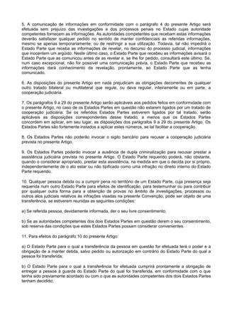 5. A comunicação de informações em conformidade com o parágrafo 4 do presente Artigo será
efetuada sem prejuízo das investigações e dos processos penais no Estado cujas autoridade
competentes fornecem as informações. As autoridades competentes que recebam estas informações
deverão satisfazer qualquer pedido no sentido de manter confidenciais as referidas informações,
mesmo se apenas temporariamente, ou de restringir a sua utilização. Todavia, tal não impedirá o
Estado Parte que receba as informações de revelar, no decurso do processo judicial, informações
que inocentem um argüido. Neste último caso, o Estado Parte que recebeu as informações avisará o
Estado Parte que as comunicou antes de as revelar e, se lhe for pedido, consultará este último. Se,
num caso excepcional, não for possível uma comunicação prévia, o Estado Parte que recebeu as
informações dará conhecimento da revelação, prontamente, ao Estado Parte que as tenha
comunicado.
6. As disposições do presente Artigo em nada prejudicam as obrigações decorrentes de qualquer
outro tratado bilateral ou multilateral que regule, ou deva regular, inteiramente ou em parte, a
cooperação judiciária.
7. Os parágrafos 9 a 29 do presente Artigo serão aplicáveis aos pedidos feitos em conformidade com
o presente Artigo, no caso de os Estados Partes em questão não estarem ligados por um tratado de
cooperação judiciária. Se os referidos Estados Partes estiverem ligados por tal tratado, serão
aplicáveis as disposições correspondentes desse tratado, a menos que os Estados Partes
concordem em aplicar, em seu lugar, as disposições dos parágrafos 9 a 29 do presente Artigo. Os
Estados Partes são fortemente instados a aplicar estes números, se tal facilitar a cooperação.
8. Os Estados Partes não poderão invocar o sigilo bancário para recusar a cooperação judiciária
prevista no presente Artigo.
9. Os Estados Partes poderão invocar a ausência de dupla criminalização para recusar prestar a
assistência judiciária prevista no presente Artigo. O Estado Parte requerido poderá, não obstante,
quando o considerar apropriado, prestar esta assistência, na medida em que o decida por si próprio,
independentemente de o ato estar ou não tipificado como uma infração no direito interno do Estado
Parte requerido.
10. Qualquer pessoa detida ou a cumprir pena no território de um Estado Parte, cuja presença seja
requerida num outro Estado Parte para efeitos de identificação, para testemunhar ou para contribuir
por qualquer outra forma para a obtenção de provas no âmbito de investigações, processos ou
outros atos judiciais relativos às infrações visadas na presente Convenção, pode ser objeto de uma
transferência, se estiverem reunidas as seguintes condições:
a) Se referida pessoa, devidamente informada, der o seu livre consentimento;
b) Se as autoridades competentes dos dois Estados Partes em questão derem o seu consentimento,
sob reserva das condições que estes Estados Partes possam considerar convenientes.
11. Para efeitos do parágrafo 10 do presente Artigo:
a) O Estado Parte para o qual a transferência da pessoa em questão for efetuada terá o poder e a
obrigação de a manter detida, salvo pedido ou autorização em contrário do Estado Parte do qual a
pessoa foi transferida;
b) O Estado Parte para o qual a transferência for efetuada cumprirá prontamente a obrigação de
entregar a pessoa à guarda do Estado Parte do qual foi transferida, em conformidade com o que
tenha sido previamente acordado ou com o que as autoridades competentes dos dois Estados Partes
tenham decidido;
 