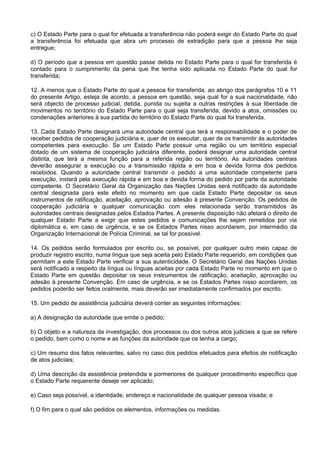 c) O Estado Parte para o qual for efetuada a transferência não poderá exigir do Estado Parte do qual
a transferência foi efetuada que abra um processo de extradição para que a pessoa lhe seja
entregue;
d) O período que a pessoa em questão passe detida no Estado Parte para o qual for transferida é
contado para o cumprimento da pena que lhe tenha sido aplicada no Estado Parte do qual for
transferida;
12. A menos que o Estado Parte do qual a pessoa for transferida, ao abrigo dos parágrafos 10 e 11
do presente Artigo, esteja de acordo, a pessoa em questão, seja qual for a sua nacionalidade, não
será objecto de processo judicial, detida, punida ou sujeita a outras restrições à sua liberdade de
movimentos no território do Estado Parte para o qual seja transferida, devido a atos, omissões ou
condenações anteriores à sua partida do território do Estado Parte do qual foi transferida.
13. Cada Estado Parte designará uma autoridade central que terá a responsabilidade e o poder de
receber pedidos de cooperação judiciária e, quer de os executar, quer de os transmitir às autoridades
competentes para execução. Se um Estado Parte possuir uma região ou um território especial
dotado de um sistema de cooperação judiciária diferente, poderá designar uma autoridade central
distinta, que terá a mesma função para a referida região ou território. As autoridades centrais
deverão assegurar a execução ou a transmissão rápida e em boa e devida forma dos pedidos
recebidos. Quando a autoridade central transmitir o pedido a uma autoridade competente para
execução, instará pela execução rápida e em boa e devida forma do pedido por parte da autoridade
competente. O Secretário Geral da Organização das Nações Unidas será notificado da autoridade
central designada para este efeito no momento em que cada Estado Parte depositar os seus
instrumentos de ratificação, aceitação, aprovação ou adesão à presente Convenção. Os pedidos de
cooperação judiciária e qualquer comunicação com eles relacionada serão transmitidos às
autoridades centrais designadas pelos Estados Partes. A presente disposição não afetará o direito de
qualquer Estado Parte a exigir que estes pedidos e comunicações lhe sejam remetidos por via
diplomática e, em caso de urgência, e se os Estados Partes nisso acordarem, por intermédio da
Organização Internacional de Polícia Criminal, se tal for possível.
14. Os pedidos serão formulados por escrito ou, se possível, por qualquer outro meio capaz de
produzir registro escrito, numa língua que seja aceita pelo Estado Parte requerido, em condições que
permitam a este Estado Parte verificar a sua autenticidade. O Secretário Geral das Nações Unidas
será notificado a respeito da língua ou línguas aceitas por cada Estado Parte no momento em que o
Estado Parte em questão depositar os seus instrumentos de ratificação, aceitação, aprovação ou
adesão à presente Convenção. Em caso de urgência, e se os Estados Partes nisso acordarem, os
pedidos poderão ser feitos oralmente, mais deverão ser imediatamente confirmados por escrito.
15. Um pedido de assistência judiciária deverá conter as seguintes informações:
a) A designação da autoridade que emite o pedido;
b) O objeto e a natureza da investigação, dos processos ou dos outros atos judiciais a que se refere
o pedido, bem como o nome e as funções da autoridade que os tenha a cargo;
c) Um resumo dos fatos relevantes, salvo no caso dos pedidos efetuados para efeitos de notificação
de atos judiciais;
d) Uma descrição da assistência pretendida e pormenores de qualquer procedimento específico que
o Estado Parte requerente deseje ver aplicado;
e) Caso seja possível, a identidade, endereço e nacionalidade de qualquer pessoa visada; e
f) O fim para o qual são pedidos os elementos, informações ou medidas.
 