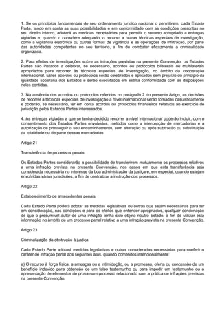 1. Se os princípios fundamentais do seu ordenamento jurídico nacional o permitirem, cada Estado
Parte, tendo em conta as suas possibilidades e em conformidade com as condições prescritas no
seu direito interno, adotará as medidas necessárias para permitir o recurso apropriado a entregas
vigiadas e, quando o considere adequado, o recurso a outras técnicas especiais de investigação,
como a vigilância eletrônica ou outras formas de vigilância e as operações de infiltração, por parte
das autoridades competentes no seu território, a fim de combater eficazmente a criminalidade
organizada.
2. Para efeitos de investigações sobre as infrações previstas na presente Convenção, os Estados
Partes são instados a celebrar, se necessário, acordos ou protocolos bilaterais ou multilaterais
apropriados para recorrer às técnicas especiais de investigação, no âmbito da cooperação
internacional. Estes acordos ou protocolos serão celebrados e aplicados sem prejuízo do princípio da
igualdade soberana dos Estados e serão executados em estrita conformidade com as disposições
neles contidas.
3. Na ausência dos acordos ou protocolos referidos no parágrafo 2 do presente Artigo, as decisões
de recorrer a técnicas especiais de investigação a nível internacional serão tomadas casuisticamente
e poderão, se necessário, ter em conta acordos ou protocolos financeiros relativos ao exercício de
jurisdição pelos Estados Partes interessados.
4. As entregas vigiadas a que se tenha decidido recorrer a nível internacional poderão incluir, com o
consentimento dos Estados Partes envolvidos, métodos como a intercepção de mercadorias e a
autorização de prosseguir o seu encaminhamento, sem alteração ou após subtração ou substituição
da totalidade ou de parte dessas mercadorias.
Artigo 21
Transferência de processos penais
Os Estados Partes considerarão a possibilidade de transferirem mutuamente os processos relativos
a uma infração prevista na presente Convenção, nos casos em que esta transferência seja
considerada necessária no interesse da boa administração da justiça e, em especial, quando estejam
envolvidas várias jurisdições, a fim de centralizar a instrução dos processos.
Artigo 22
Estabelecimento de antecedentes penais
Cada Estado Parte poderá adotar as medidas legislativas ou outras que sejam necessárias para ter
em consideração, nas condições e para os efeitos que entender apropriados, qualquer condenação
de que o presumível autor de uma infração tenha sido objeto noutro Estado, a fim de utilizar esta
informação no âmbito de um processo penal relativo a uma infração prevista na presente Convenção.
Artigo 23
Criminalização da obstrução à justiça
Cada Estado Parte adotará medidas legislativas e outras consideradas necessárias para conferir o
caráter de infração penal aos seguintes atos, quando cometidos intencionalmente:
a) O recurso à força física, a ameaças ou a intimidação, ou a promessa, oferta ou concessão de um
benefício indevido para obtenção de um falso testemunho ou para impedir um testemunho ou a
apresentação de elementos de prova num processo relacionado com a prática de infrações previstas
na presente Convenção;
 