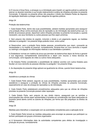 b) O recurso à força física, a ameaças ou a intimidação para impedir um agente judicial ou policial de
exercer os deveres inerentes à sua função relativamente à prática de infrações previstas na presente
Convenção. O disposto na presente alínea não prejudica o direito dos Estados Partes de disporem
de legislação destinada a proteger outras categorias de agentes públicos.
Artigo 24
Proteção das testemunhas
1. Cada Estado Parte, dentro das suas possibilidades, adotará medidas apropriadas para assegurar
uma proteção eficaz contra eventuais atos de represália ou de intimidação das testemunhas que, no
âmbito de processos penais, deponham sobre infrações previstas na presente Convenção e, quando
necessário, aos seus familiares ou outras pessoas que lhes sejam próximas.
2. Sem prejuízo dos direitos do argüido, incluindo o direito a um julgamento regular, as medidas
referidas no parágrafo 1 do presente Artigo poderão incluir, entre outras:
a) Desenvolver, para a proteção física destas pessoas, procedimentos que visem, consoante as
necessidades e na medida do possível, nomeadamente, fornecer-lhes um novo domicílio e impedir
ou restringir a divulgação de informações relativas à sua identidade e paradeiro;
b) Estabelecer normas em matéria de prova que permitam às testemunhas depor de forma a garantir
a sua segurança, nomeadamente autorizando-as a depor com recurso a meios técnicos de
comunicação, como ligações de vídeo ou outros meios adequados.
3. Os Estados Partes considerarão a possibilidade de celebrar acordos com outros Estados para
facultar um novo domicílio às pessoas referidas no parágrafo 1 do presente Artigo.
4. As disposições do presente Artigo aplicam-se igualmente às vítimas, quando forem testemunhas.
Artigo 25
Assistência e proteção às vítimas
1. Cada Estado Parte adotará, segundo as suas possibilidades, medidas apropriadas para prestar
assistência e assegurar a proteção às vítimas de infrações previstas na presente Convenção,
especialmente em caso de ameaça de represálias ou de intimidação.
2. Cada Estado Parte estabelecerá procedimentos adequados para que as vítimas de infrações
previstas na presente Convenção possam obter reparação.
3. Cada Estado Parte, sem prejuízo do seu direito interno, assegurará que as opiniões e
preocupações das vítimas sejam apresentadas e tomadas em consideração nas fases adequadas do
processo penal aberto contra os autores de infrações, por forma que não prejudique os direitos da
defesa.
Artigo 26
Medidas para intensificar a cooperação com as autoridades competentes para a aplicação da lei
1. Cada Estado Parte tomará as medidas adequadas para encorajar as pessoas que participem ou
tenham participado em grupos criminosos organizados:
a) A fornecerem informações úteis às autoridades competentes para efeitos de investigação e
produção de provas, nomeadamente
 