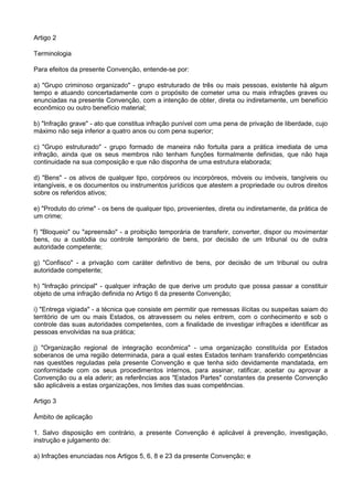 Artigo 2
Terminologia
Para efeitos da presente Convenção, entende-se por:
a) "Grupo criminoso organizado" - grupo estruturado de três ou mais pessoas, existente há algum
tempo e atuando concertadamente com o propósito de cometer uma ou mais infrações graves ou
enunciadas na presente Convenção, com a intenção de obter, direta ou indiretamente, um benefício
econômico ou outro benefício material;
b) "Infração grave" - ato que constitua infração punível com uma pena de privação de liberdade, cujo
máximo não seja inferior a quatro anos ou com pena superior;
c) "Grupo estruturado" - grupo formado de maneira não fortuita para a prática imediata de uma
infração, ainda que os seus membros não tenham funções formalmente definidas, que não haja
continuidade na sua composição e que não disponha de uma estrutura elaborada;
d) "Bens" - os ativos de qualquer tipo, corpóreos ou incorpóreos, móveis ou imóveis, tangíveis ou
intangíveis, e os documentos ou instrumentos jurídicos que atestem a propriedade ou outros direitos
sobre os referidos ativos;
e) "Produto do crime" - os bens de qualquer tipo, provenientes, direta ou indiretamente, da prática de
um crime;
f) "Bloqueio" ou "apreensão" - a proibição temporária de transferir, converter, dispor ou movimentar
bens, ou a custódia ou controle temporário de bens, por decisão de um tribunal ou de outra
autoridade competente;
g) "Confisco" - a privação com caráter definitivo de bens, por decisão de um tribunal ou outra
autoridade competente;
h) "Infração principal" - qualquer infração de que derive um produto que possa passar a constituir
objeto de uma infração definida no Artigo 6 da presente Convenção;
i) "Entrega vigiada" - a técnica que consiste em permitir que remessas ilícitas ou suspeitas saiam do
território de um ou mais Estados, os atravessem ou neles entrem, com o conhecimento e sob o
controle das suas autoridades competentes, com a finalidade de investigar infrações e identificar as
pessoas envolvidas na sua prática;
j) "Organização regional de integração econômica" - uma organização constituída por Estados
soberanos de uma região determinada, para a qual estes Estados tenham transferido competências
nas questões reguladas pela presente Convenção e que tenha sido devidamente mandatada, em
conformidade com os seus procedimentos internos, para assinar, ratificar, aceitar ou aprovar a
Convenção ou a ela aderir; as referências aos "Estados Partes" constantes da presente Convenção
são aplicáveis a estas organizações, nos limites das suas competências.
Artigo 3
Âmbito de aplicação
1. Salvo disposição em contrário, a presente Convenção é aplicável à prevenção, investigação,
instrução e julgamento de:
a) Infrações enunciadas nos Artigos 5, 6, 8 e 23 da presente Convenção; e
 