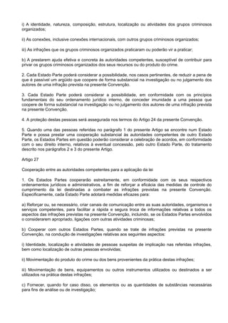 i) A identidade, natureza, composição, estrutura, localização ou atividades dos grupos criminosos
organizados;
ii) As conexões, inclusive conexões internacionais, com outros grupos criminosos organizados;
iii) As infrações que os grupos criminosos organizados praticaram ou poderão vir a praticar;
b) A prestarem ajuda efetiva e concreta às autoridades competentes, susceptível de contribuir para
privar os grupos criminosos organizados dos seus recursos ou do produto do crime.
2. Cada Estado Parte poderá considerar a possibilidade, nos casos pertinentes, de reduzir a pena de
que é passível um argüido que coopere de forma substancial na investigação ou no julgamento dos
autores de uma infração prevista na presente Convenção.
3. Cada Estado Parte poderá considerar a possibilidade, em conformidade com os princípios
fundamentais do seu ordenamento jurídico interno, de conceder imunidade a uma pessoa que
coopere de forma substancial na investigação ou no julgamento dos autores de uma infração prevista
na presente Convenção.
4. A proteção destas pessoas será assegurada nos termos do Artigo 24 da presente Convenção.
5. Quando uma das pessoas referidas no parágrafo 1 do presente Artigo se encontre num Estado
Parte e possa prestar uma cooperação substancial às autoridades competentes de outro Estado
Parte, os Estados Partes em questão poderão considerar a celebração de acordos, em conformidade
com o seu direito interno, relativos à eventual concessão, pelo outro Estado Parte, do tratamento
descrito nos parágrafos 2 e 3 do presente Artigo.
Artigo 27
Cooperação entre as autoridades competentes para a aplicação da lei
1. Os Estados Partes cooperarão estreitamente, em conformidade com os seus respectivos
ordenamentos jurídicos e administrativos, a fim de reforçar a eficácia das medidas de controle do
cumprimento da lei destinadas a combater as infrações previstas na presente Convenção.
Especificamente, cada Estado Parte adotará medidas eficazes para:
a) Reforçar ou, se necessário, criar canais de comunicação entre as suas autoridades, organismos e
serviços competentes, para facilitar a rápida e segura troca de informações relativas a todos os
aspectos das infrações previstas na presente Convenção, incluindo, se os Estados Partes envolvidos
o considerarem apropriado, ligações com outras atividades criminosas;
b) Cooperar com outros Estados Partes, quando se trate de infrações previstas na presente
Convenção, na condução de investigações relativas aos seguintes aspectos:
i) Identidade, localização e atividades de pessoas suspeitas de implicação nas referidas infrações,
bem como localização de outras pessoas envolvidas;
ii) Movimentação do produto do crime ou dos bens provenientes da prática destas infrações;
iii) Movimentação de bens, equipamentos ou outros instrumentos utilizados ou destinados a ser
utilizados na prática destas infrações;
c) Fornecer, quando for caso disso, os elementos ou as quantidades de substâncias necessárias
para fins de análise ou de investigação;
 