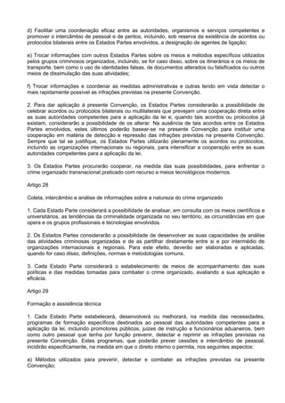 d) Facilitar uma coordenação eficaz entre as autoridades, organismos e serviços competentes e
promover o intercâmbio de pessoal e de peritos, incluindo, sob reserva da existência de acordos ou
protocolos bilaterais entre os Estados Partes envolvidos, a designação de agentes de ligação;
e) Trocar informações com outros Estados Partes sobre os meios e métodos específicos utilizados
pelos grupos criminosos organizados, incluindo, se for caso disso, sobre os itinerários e os meios de
transporte, bem como o uso de identidades falsas, de documentos alterados ou falsificados ou outros
meios de dissimulação das suas atividades;
f) Trocar informações e coordenar as medidas administrativas e outras tendo em vista detectar o
mais rapidamente possível as infrações previstas na presente Convenção.
2. Para dar aplicação à presente Convenção, os Estados Partes considerarão a possibilidade de
celebrar acordos ou protocolos bilaterais ou multilaterais que prevejam uma cooperação direta entre
as suas autoridades competentes para a aplicação da lei e, quando tais acordos ou protocolos já
existam, considerarão a possibilidade de os alterar. Na ausência de tais acordos entre os Estados
Partes envolvidos, estes últimos poderão basear-se na presente Convenção para instituir uma
cooperação em matéria de detecção e repressão das infrações previstas na presente Convenção.
Sempre que tal se justifique, os Estados Partes utilizarão plenamente os acordos ou protocolos,
incluindo as organizações internacionais ou regionais, para intensificar a cooperação entre as suas
autoridades competentes para a aplicação da lei.
3. Os Estados Partes procurarão cooperar, na medida das suas possibilidades, para enfrentar o
crime organizado transnacional praticado com recurso a meios tecnológicos modernos.
Artigo 28
Coleta, intercâmbio e análise de informações sobre a natureza do crime organizado
1. Cada Estado Parte considerará a possibilidade de analisar, em consulta com os meios científicos e
universitários, as tendências da criminalidade organizada no seu território, as circunstâncias em que
opera e os grupos profissionais e tecnologias envolvidos.
2. Os Estados Partes considerarão a possibilidade de desenvolver as suas capacidades de análise
das atividades criminosas organizadas e de as partilhar diretamente entre si e por intermédio de
organizações internacionais e regionais. Para este efeito, deverão ser elaboradas e aplicadas,
quando for caso disso, definições, normas e metodologias comuns.
3. Cada Estado Parte considerará o estabelecimento de meios de acompanhamento das suas
políticas e das medidas tomadas para combater o crime organizado, avaliando a sua aplicação e
eficácia.
Artigo 29
Formação e assistência técnica
1. Cada Estado Parte estabelecerá, desenvolverá ou melhorará, na medida das necessidades,
programas de formação específicos destinados ao pessoal das autoridades competentes para a
aplicação da lei, incluindo promotores públicos, juizes de instrução e funcionários aduaneiros, bem
como outro pessoal que tenha por função prevenir, detectar e reprimir as infrações previstas na
presente Convenção. Estes programas, que poderão prever cessões e intercâmbio de pessoal,
incidirão especificamente, na medida em que o direito interno o permita, nos seguintes aspectos:
a) Métodos utilizados para prevenir, detectar e combater as infrações previstas na presente
Convenção;
 