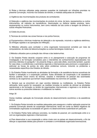 b) Rotas e técnicas utilizadas pelas pessoas suspeitas de implicação em infrações previstas na
presente Convenção, incluindo nos Estados de trânsito, e medidas adequadas de combate;
c) Vigilância das movimentações dos produtos de contrabando;
d) Detecção e vigilância das movimentações do produto do crime, de bens, equipamentos ou outros
instrumentos, de métodos de transferência, dissimulação ou disfarce destes produtos, bens,
equipamentos ou outros instrumentos, bem como métodos de luta contra a lavagem de dinheiro e
outras infrações financeiras;
e) Coleta de provas;
f) Técnicas de controle nas zonas francas e nos portos francos;
g) Equipamentos e técnicas modernas de detecção e de repressão, incluindo a vigilância eletrônica,
as entregas vigiadas e as operações de infiltração;
h) Métodos utilizados para combater o crime organizado transnacional cometido por meio de
computadores, de redes de telecomunicações ou outras tecnologias modernas; e
i) Métodos utilizados para a proteção das vítimas e das testemunhas.
2. Os Estados Partes deverão cooperar entre si no planejamento e execução de programas de
investigação e de formação concebidos para o intercâmbio de conhecimentos especializados nos
domínios referidos no parágrafo 1 do presente Artigo e, para este efeito, recorrerão também, quando
for caso disso, a conferências e seminários regionais e internacionais para promover a cooperação e
estimular as trocas de pontos de vista sobre problemas comuns, incluindo os problemas e
necessidades específicos dos Estados de trânsito.
3. Os Estados Partes incentivarão as atividades de formação e de assistência técnica suscetíveis de
facilitar a extradição e a cooperação judiciária. Estas atividades de cooperação e de assistência
técnica poderão incluir ensino de idiomas, cessões e intercâmbio do pessoal das autoridades
centrais ou de organismos que tenham responsabilidades nos domínios em questão.
4. Sempre que se encontrem em vigor acordos bilaterais ou multilaterais, os Estados Partes
reforçarão, tanto quanto for necessário, as medidas tomadas no sentido de otimizar as atividades
operacionais e de formação no âmbito de organizações internacionais e regionais e no âmbito de
outros acordos ou protocolos bilaterais e multilaterais na matéria.
Artigo 30
Outras medidas: aplicação da Convenção através do desenvolvimento econômico e da assistência
técnica
1. Os Estados Partes tomarão as medidas adequadas para assegurar a melhor aplicação possível da
presente Convenção através da cooperação internacional, tendo em conta os efeitos negativos da
criminalidade organizada na sociedade em geral e no desenvolvimento sustentável em particular.
2. Os Estados Partes farão esforços concretos, na medida do possível, em coordenação entre si e
com as organizações regionais e internacionais:
a) Para desenvolver a sua cooperação a vários níveis com os países em desenvolvimento, a fim de
reforçar a capacidade destes para prevenir e combater a criminalidade organizada transnacional;
 