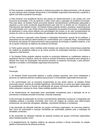 b) Para aumentar a assistência financeira e material aos países em desenvolvimento, a fim de apoiar
os seus esforços para combater eficazmente a criminalidade organizada transnacional e ajudá-los a
aplicar com êxito a presente Convenção;
c) Para fornecer uma assistência técnica aos países em desenvolvimento e aos países com uma
economia de transição, a fim de ajudá-los a obter meios para a aplicação da presente Convenção.
Para este efeito, os Estados Partes procurarão destinar voluntariamente contribuições adequadas e
regulares a uma conta constituída especificamente para este fim no âmbito de um mecanismo de
financiamento das Nações Unidas. Os Estados Partes poderão também considerar, especificamente,
em conformidade com o seu direito interno e as disposições da presente Convenção, a possibilidade
de destinarem à conta acima referida uma percentagem dos fundos ou do valor correspondente do
produto do crime ou dos bens confiscados em aplicação das disposições da presente Convenção;
d) Para incentivar e persuadir outros Estados e instituições financeiras, quando tal se justifique, a
associarem-se aos esforços desenvolvidos em conformidade com o presente Artigo, nomeadamente
fornecendo aos países em desenvolvimento mais programas de formação e material moderno, a fim
de os ajudar a alcançar os objetivos da presente Convenção.
e) Tanto quanto possível, estas medidas serão tomadas sem prejuízo dos compromissos existentes
em matéria de assistência externa ou de outros acordos de cooperação financeira a nível bilateral,
regional ou internacional.
4. Os Estados Partes poderão celebrar acordos ou protocolos bilaterais ou multilaterais relativos a
assistência técnica e logística, tendo em conta os acordos financeiros necessários para assegurar a
eficácia dos meios de cooperação internacional previstos na presente Convenção, e para prevenir,
detectar e combater a criminalidade organizada transnacional.
Artigo 31
Prevenção
1. Os Estados Partes procurarão elaborar e avaliar projetos nacionais, bem como estabelecer e
promover as melhores práticas e políticas para prevenir a criminalidade organizada transnacional.
2. Em conformidade com os princípios fundamentais do seu direito interno, os Estados Partes
procurarão reduzir, através de medidas legislativas, administrativas ou outras que sejam adequadas,
as possibilidades atuais ou futuras de participação de grupos criminosos organizados em negócios
lícitos utilizando o produto do crime. Estas medidas deverão incidir:
a) No fortalecimento da cooperação entre autoridades competentes para a aplicação da lei ou
promotores e entidades privadas envolvidas, incluindo empresas;
b) Na promoção da elaboração de normas e procedimentos destinados a preservar a integridade das
entidades públicas e privadas envolvidas, bem como de códigos de conduta para determinados
profissionais, em particular advogados, tabeliães, consultores tributários e contadores;
c) Na prevenção da utilização indevida, por grupos criminosos organizados, de concursos públicos,
bem como de subvenções e licenças concedidas por autoridades públicas para a realização de
atividades comerciais;
d) Na prevenção da utilização indevida de pessoas jurídicas por grupos criminosos organizados;
estas medidas poderão incluir:
i) O estabelecimento de registros públicos de pessoas jurídicas e físicas envolvidas na criação,
gestão e financiamento de pessoas jurídicas;
 