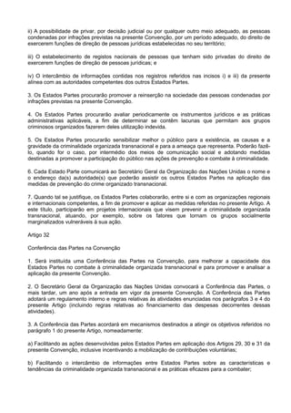 ii) A possibilidade de privar, por decisão judicial ou por qualquer outro meio adequado, as pessoas
condenadas por infrações previstas na presente Convenção, por um período adequado, do direito de
exercerem funções de direção de pessoas jurídicas estabelecidas no seu território;
iii) O estabelecimento de registos nacionais de pessoas que tenham sido privadas do direito de
exercerem funções de direção de pessoas jurídicas; e
iv) O intercâmbio de informações contidas nos registros referidos nas incisos i) e iii) da presente
alínea com as autoridades competentes dos outros Estados Partes.
3. Os Estados Partes procurarão promover a reinserção na sociedade das pessoas condenadas por
infrações previstas na presente Convenção.
4. Os Estados Partes procurarão avaliar periodicamente os instrumentos jurídicos e as práticas
administrativas aplicáveis, a fim de determinar se contêm lacunas que permitam aos grupos
criminosos organizados fazerem deles utilização indevida.
5. Os Estados Partes procurarão sensibilizar melhor o público para a existência, as causas e a
gravidade da criminalidade organizada transnacional e para a ameaça que representa. Poderão fazê-
lo, quando for o caso, por intermédio dos meios de comunicação social e adotando medidas
destinadas a promover a participação do público nas ações de prevenção e combate à criminalidade.
6. Cada Estado Parte comunicará ao Secretário Geral da Organização das Nações Unidas o nome e
o endereço da(s) autoridade(s) que poderão assistir os outros Estados Partes na aplicação das
medidas de prevenção do crime organizado transnacional.
7. Quando tal se justifique, os Estados Partes colaborarão, entre si e com as organizações regionais
e internacionais competentes, a fim de promover e aplicar as medidas referidas no presente Artigo. A
este título, participarão em projetos internacionais que visem prevenir a criminalidade organizada
transnacional, atuando, por exemplo, sobre os fatores que tornam os grupos socialmente
marginalizados vulneráveis à sua ação.
Artigo 32
Conferência das Partes na Convenção
1. Será instituída uma Conferência das Partes na Convenção, para melhorar a capacidade dos
Estados Partes no combate à criminalidade organizada transnacional e para promover e analisar a
aplicação da presente Convenção.
2. O Secretário Geral da Organização das Nações Unidas convocará a Conferência das Partes, o
mais tardar, um ano após a entrada em vigor da presente Convenção. A Conferência das Partes
adotará um regulamento interno e regras relativas às atividades enunciadas nos parágrafos 3 e 4 do
presente Artigo (incluindo regras relativas ao financiamento das despesas decorrentes dessas
atividades).
3. A Conferência das Partes acordará em mecanismos destinados a atingir os objetivos referidos no
parágrafo 1 do presente Artigo, nomeadamente:
a) Facilitando as ações desenvolvidas pelos Estados Partes em aplicação dos Artigos 29, 30 e 31 da
presente Convenção, inclusive incentivando a mobilização de contribuições voluntárias;
b) Facilitando o intercâmbio de informações entre Estados Partes sobre as características e
tendências da criminalidade organizada transnacional e as práticas eficazes para a combater;
 