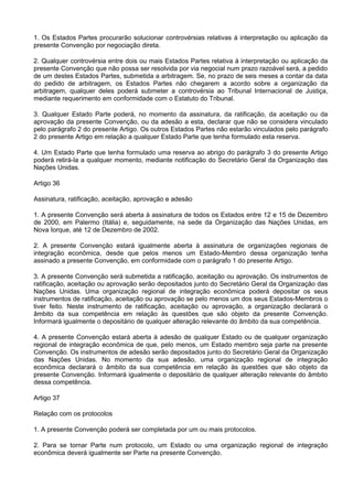 1. Os Estados Partes procurarão solucionar controvérsias relativas à interpretação ou aplicação da
presente Convenção por negociação direta.
2. Qualquer controvérsia entre dois ou mais Estados Partes relativa à interpretação ou aplicação da
presente Convenção que não possa ser resolvida por via negocial num prazo razoável será, a pedido
de um destes Estados Partes, submetida a arbitragem. Se, no prazo de seis meses a contar da data
do pedido de arbitragem, os Estados Partes não chegarem a acordo sobre a organização da
arbitragem, qualquer deles poderá submeter a controvérsia ao Tribunal Internacional de Justiça,
mediante requerimento em conformidade com o Estatuto do Tribunal.
3. Qualquer Estado Parte poderá, no momento da assinatura, da ratificação, da aceitação ou da
aprovação da presente Convenção, ou da adesão a esta, declarar que não se considera vinculado
pelo parágrafo 2 do presente Artigo. Os outros Estados Partes não estarão vinculados pelo parágrafo
2 do presente Artigo em relação a qualquer Estado Parte que tenha formulado esta reserva.
4. Um Estado Parte que tenha formulado uma reserva ao abrigo do parágrafo 3 do presente Artigo
poderá retirá-la a qualquer momento, mediante notificação do Secretário Geral da Organização das
Nações Unidas.
Artigo 36
Assinatura, ratificação, aceitação, aprovação e adesão
1. A presente Convenção será aberta à assinatura de todos os Estados entre 12 e 15 de Dezembro
de 2000, em Palermo (Itália) e, seguidamente, na sede da Organização das Nações Unidas, em
Nova Iorque, até 12 de Dezembro de 2002.
2. A presente Convenção estará igualmente aberta à assinatura de organizações regionais de
integração econômica, desde que pelos menos um Estado-Membro dessa organização tenha
assinado a presente Convenção, em conformidade com o parágrafo 1 do presente Artigo.
3. A presente Convenção será submetida a ratificação, aceitação ou aprovação. Os instrumentos de
ratificação, aceitação ou aprovação serão depositados junto do Secretário Geral da Organização das
Nações Unidas. Uma organização regional de integração econômica poderá depositar os seus
instrumentos de ratificação, aceitação ou aprovação se pelo menos um dos seus Estados-Membros o
tiver feito. Neste instrumento de ratificação, aceitação ou aprovação, a organização declarará o
âmbito da sua competência em relação às questões que são objeto da presente Convenção.
Informará igualmente o depositário de qualquer alteração relevante do âmbito da sua competência.
4. A presente Convenção estará aberta à adesão de qualquer Estado ou de qualquer organização
regional de integração econômica de que, pelo menos, um Estado membro seja parte na presente
Convenção. Os instrumentos de adesão serão depositados junto do Secretário Geral da Organização
das Nações Unidas. No momento da sua adesão, uma organização regional de integração
econômica declarará o âmbito da sua competência em relação às questões que são objeto da
presente Convenção. Informará igualmente o depositário de qualquer alteração relevante do âmbito
dessa competência.
Artigo 37
Relação com os protocolos
1. A presente Convenção poderá ser completada por um ou mais protocolos.
2. Para se tornar Parte num protocolo, um Estado ou uma organização regional de integração
econômica deverá igualmente ser Parte na presente Convenção.
 