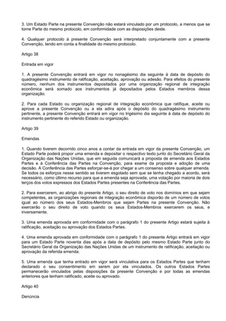 3. Um Estado Parte na presente Convenção não estará vinculado por um protocolo, a menos que se
torne Parte do mesmo protocolo, em conformidade com as disposições deste.
4. Qualquer protocolo à presente Convenção será interpretado conjuntamente com a presente
Convenção, tendo em conta a finalidade do mesmo protocolo.
Artigo 38
Entrada em vigor
1. A presente Convenção entrará em vigor no nonagésimo dia seguinte à data de depósito do
quadragésimo instrumento de ratificação, aceitação, aprovação ou adesão. Para efeitos do presente
número, nenhum dos instrumentos depositados por uma organização regional de integração
econômica será somado aos instrumentos já depositados pelos Estados membros dessa
organização.
2. Para cada Estado ou organização regional de integração econômica que ratifique, aceite ou
aprove a presente Convenção ou a ela adira após o depósito do quadragésimo instrumento
pertinente, a presente Convenção entrará em vigor no trigésimo dia seguinte à data de depósito do
instrumento pertinente do referido Estado ou organização.
Artigo 39
Emendas
1. Quando tiverem decorrido cinco anos a contar da entrada em vigor da presente Convenção, um
Estado Parte poderá propor uma emenda e depositar o respectivo texto junto do Secretário Geral da
Organização das Nações Unidas, que em seguida comunicará a proposta de emenda aos Estados
Partes e à Conferência das Partes na Convenção, para exame da proposta e adoção de uma
decisão. A Conferência das Partes esforçar-se-á por chegar a um consenso sobre qualquer emenda.
Se todos os esforços nesse sentido se tiverem esgotado sem que se tenha chegado a acordo, será
necessário, como último recurso para que a emenda seja aprovada, uma votação por maioria de dois
terços dos votos expressos dos Estados Partes presentes na Conferência das Partes.
2. Para exercerem, ao abrigo do presente Artigo, o seu direito de voto nos domínios em que sejam
competentes, as organizações regionais de integração econômica disporão de um número de votos
igual ao número dos seus Estados-Membros que sejam Partes na presente Convenção. Não
exercerão o seu direito de voto quando os seus Estados-Membros exercerem os seus, e
inversamente.
3. Uma emenda aprovada em conformidade com o parágrafo 1 do presente Artigo estará sujeita à
ratificação, aceitação ou aprovação dos Estados Partes.
4. Uma emenda aprovada em conformidade com o parágrafo 1 do presente Artigo entrará em vigor
para um Estado Parte noventa dias após a data de depósito pelo mesmo Estado Parte junto do
Secretário Geral da Organização das Nações Unidas de um instrumento de ratificação, aceitação ou
aprovação da referida emenda.
5. Uma emenda que tenha entrado em vigor será vinculativa para os Estados Partes que tenham
declarado o seu consentimento em serem por ela vinculados. Os outros Estados Partes
permanecerão vinculados pelas disposições da presente Convenção e por todas as emendas
anteriores que tenham ratificado, aceite ou aprovado.
Artigo 40
Denúncia
 