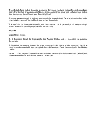 1. Um Estado Parte poderá denunciar a presente Convenção mediante notificação escrita dirigida ao
Secretário Geral da Organização das Nações Unidas. A denúncia tornar-se-á efetiva um ano após a
data da recepção da notificação pelo Secretário Geral.
2. Uma organização regional de integração econômica cessará de ser Parte na presente Convenção
quando todos os seus Estados-Membros a tenham denunciado.
3. A denúncia da presente Convenção, em conformidade com o parágrafo 1 do presente Artigo,
implica a denúncia de qualquer protocolo a ela associado.
Artigo 41
Depositário e línguas
1. O Secretário Geral da Organização das Nações Unidas será o depositário da presente
Convenção.
2. O original da presente Convenção, cujos textos em inglês, árabe, chinês, espanhol, francês e
russo fazem igualmente fé, será depositado junto do Secretário Geral da Organização das Nações
Unidas.
EM FÉ DO QUE os plenipotenciários abaixo assinados, devidamente mandatados para o efeito pelos
respectivos Governos, assinaram a presente Convenção.
 