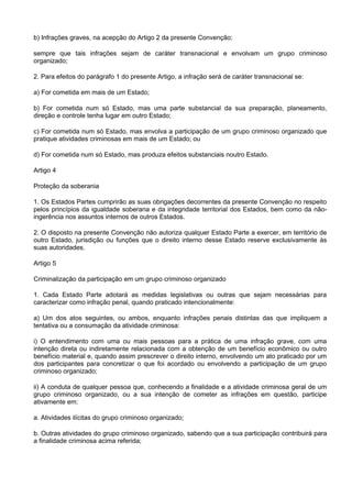 b) Infrações graves, na acepção do Artigo 2 da presente Convenção;
sempre que tais infrações sejam de caráter transnacional e envolvam um grupo criminoso
organizado;
2. Para efeitos do parágrafo 1 do presente Artigo, a infração será de caráter transnacional se:
a) For cometida em mais de um Estado;
b) For cometida num só Estado, mas uma parte substancial da sua preparação, planeamento,
direção e controle tenha lugar em outro Estado;
c) For cometida num só Estado, mas envolva a participação de um grupo criminoso organizado que
pratique atividades criminosas em mais de um Estado; ou
d) For cometida num só Estado, mas produza efeitos substanciais noutro Estado.
Artigo 4
Proteção da soberania
1. Os Estados Partes cumprirão as suas obrigações decorrentes da presente Convenção no respeito
pelos princípios da igualdade soberana e da integridade territorial dos Estados, bem como da não-
ingerência nos assuntos internos de outros Estados.
2. O disposto na presente Convenção não autoriza qualquer Estado Parte a exercer, em território de
outro Estado, jurisdição ou funções que o direito interno desse Estado reserve exclusivamente às
suas autoridades.
Artigo 5
Criminalização da participação em um grupo criminoso organizado
1. Cada Estado Parte adotará as medidas legislativas ou outras que sejam necessárias para
caracterizar como infração penal, quando praticado intencionalmente:
a) Um dos atos seguintes, ou ambos, enquanto infrações penais distintas das que impliquem a
tentativa ou a consumação da atividade criminosa:
i) O entendimento com uma ou mais pessoas para a prática de uma infração grave, com uma
intenção direta ou indiretamente relacionada com a obtenção de um benefício econômico ou outro
benefício material e, quando assim prescrever o direito interno, envolvendo um ato praticado por um
dos participantes para concretizar o que foi acordado ou envolvendo a participação de um grupo
criminoso organizado;
ii) A conduta de qualquer pessoa que, conhecendo a finalidade e a atividade criminosa geral de um
grupo criminoso organizado, ou a sua intenção de cometer as infrações em questão, participe
ativamente em:
a. Atividades ilícitas do grupo criminoso organizado;
b. Outras atividades do grupo criminoso organizado, sabendo que a sua participação contribuirá para
a finalidade criminosa acima referida;
 