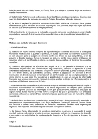 infração penal à luz do direito interno do Estado Parte que aplique o presente Artigo se o crime aí
tivesse sido cometido;
d) Cada Estado Parte fornecerá ao Secretário Geral das Nações Unidas uma cópia ou descrição das
suas leis destinadas a dar aplicação ao presente Artigo e de qualquer alteração posterior;
e) Se assim o exigirem os princípios fundamentais do direito interno de um Estado Parte, poderá
estabelecer-se que as infrações enunciadas no parágrafo 1 do presente Artigo não sejam aplicáveis
às pessoas que tenham cometido a infração principal;
f) O conhecimento, a intenção ou a motivação, enquanto elementos constitutivos de uma infração
enunciada no parágrafo 1 do presente Artigo, poderão inferir-se de circunstâncias fatuais objetivas.
Artigo 7
Medidas para combater a lavagem de dinheiro
1. Cada Estado Parte:
a) Instituirá um regime interno completo de regulamentação e controle dos bancos e instituições
financeiras não bancárias e, quando se justifique, de outros organismos especialmente susceptíveis
de ser utilizados para a lavagem de dinheiro, dentro dos limites da sua competência, a fim de
prevenir e detectar qualquer forma de lavagem de dinheiro, sendo nesse regime enfatizados os
requisitos relativos à identificação do cliente, ao registro das operações e à denúncia de operações
suspeitas;
b) Garantirá, sem prejuízo da aplicação dos Artigos 18 e 27 da presente Convenção, que as
autoridades responsáveis pela administração, regulamentação, detecção e repressão e outras
autoridades responsáveis pelo combate à lavagem de dinheiro (incluindo, quando tal esteja previsto
no seu direito interno, as autoridades judiciais), tenham a capacidade de cooperar e trocar
informações em âmbito nacional e internacional, em conformidade com as condições prescritas no
direito interno, e, para esse fim, considerará a possibilidade de criar um serviço de informação
financeira que funcione como centro nacional de coleta, análise e difusão de informação relativa a
eventuais atividades de lavagem de dinheiro.
2. Os Estados Partes considerarão a possibilidade de aplicar medidas viáveis para detectar e vigiar o
movimento transfronteiriço de numerário e de títulos negociáveis, no respeito pelas garantias
relativas à legítima utilização da informação e sem, por qualquer forma, restringir a circulação de
capitais lícitos. Estas medidas poderão incluir a exigência de que os particulares e as entidades
comerciais notifiquem as transferências transfronteiriças de quantias elevadas em numerário e títulos
negociáveis.
3. Ao instituírem, nos termos do presente Artigo, um regime interno de regulamentação e controle, e
sem prejuízo do disposto em qualquer outro artigo da presente Convenção, todos os Estados Partes
são instados a utilizar como orientação as iniciativas pertinentes tomadas pelas organizações
regionais, inter-regionais e multilaterais para combater a lavagem de dinheiro.
4. Os Estados Partes diligenciarão no sentido de desenvolver e promover a cooperação à escala
mundial, regional, sub-regional e bilateral entre as autoridades judiciais, os organismos de detecção
e repressão e as autoridades de regulamentação financeira, a fim de combater a lavagem de
dinheiro.
Artigo 8
Criminalização da corrupção
 