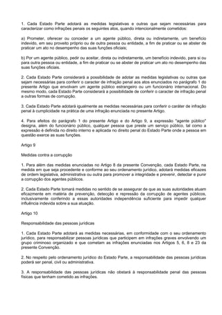 1. Cada Estado Parte adotará as medidas legislativas e outras que sejam necessárias para
caracterizar como infrações penais os seguintes atos, quando intencionalmente cometidos:
a) Prometer, oferecer ou conceder a um agente público, direta ou indiretamente, um benefício
indevido, em seu proveito próprio ou de outra pessoa ou entidade, a fim de praticar ou se abster de
praticar um ato no desempenho das suas funções oficiais;
b) Por um agente público, pedir ou aceitar, direta ou indiretamente, um benefício indevido, para si ou
para outra pessoa ou entidade, a fim de praticar ou se abster de praticar um ato no desempenho das
suas funções oficiais.
2. Cada Estado Parte considerará a possibilidade de adotar as medidas legislativas ou outras que
sejam necessárias para conferir o caracter de infração penal aos atos enunciados no parágrafo 1 do
presente Artigo que envolvam um agente público estrangeiro ou um funcionário internacional. Do
mesmo modo, cada Estado Parte considerará a possibilidade de conferir o caracter de infração penal
a outras formas de corrupção.
3. Cada Estado Parte adotará igualmente as medidas necessárias para conferir o caráter de infração
penal à cumplicidade na prática de uma infração enunciada no presente Artigo.
4. Para efeitos do parágrafo 1 do presente Artigo e do Artigo 9, a expressão "agente público"
designa, além do funcionário público, qualquer pessoa que preste um serviço público, tal como a
expressão é definida no direito interno e aplicada no direito penal do Estado Parte onde a pessoa em
questão exerce as suas funções.
Artigo 9
Medidas contra a corrupção
1. Para além das medidas enunciadas no Artigo 8 da presente Convenção, cada Estado Parte, na
medida em que seja procedente e conforme ao seu ordenamento jurídico, adotará medidas eficazes
de ordem legislativa, administrativa ou outra para promover a integridade e prevenir, detectar e punir
a corrupção dos agentes públicos.
2. Cada Estado Parte tomará medidas no sentido de se assegurar de que as suas autoridades atuam
eficazmente em matéria de prevenção, detecção e repressão da corrupção de agentes públicos,
inclusivamente conferindo a essas autoridades independência suficiente para impedir qualquer
influência indevida sobre a sua atuação.
Artigo 10
Responsabilidade das pessoas jurídicas
1. Cada Estado Parte adotará as medidas necessárias, em conformidade com o seu ordenamento
jurídico, para responsabilizar pessoas jurídicas que participem em infrações graves envolvendo um
grupo criminoso organizado e que cometam as infrações enunciadas nos Artigos 5, 6, 8 e 23 da
presente Convenção.
2. No respeito pelo ordenamento jurídico do Estado Parte, a responsabilidade das pessoas jurídicas
poderá ser penal, civil ou administrativa.
3. A responsabilidade das pessoas jurídicas não obstará à responsabilidade penal das pessoas
físicas que tenham cometido as infrações.
 
