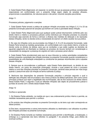 4. Cada Estado Parte diligenciará, em especial, no sentido de que as pessoas jurídicas consideradas
responsáveis em conformidade com o presente Artigo sejam objeto de sanções eficazes,
proporcionais e acautelatórias, de natureza penal e não penal, incluindo sanções pecuniárias.
Artigo 11
Processos judiciais, julgamento e sanções
1. Cada Estado Parte tornará a prática de qualquer infração enunciada nos Artigos 5, 6, 8 e 23 da
presente Convenção passível de sanções que tenham em conta a gravidade dessa infração.
2. Cada Estado Parte diligenciará para que qualquer poder judicial discricionário conferido pelo seu
direito interno e relativo a processos judiciais contra indivíduos por infrações previstas na presente
Convenção seja exercido de forma a otimizar a eficácia das medidas de detecção e de repressão
destas infrações, tendo na devida conta a necessidade de exercer um efeito cautelar da sua prática.
3. No caso de infrações como as enunciadas nos Artigos 5, 6, 8 e 23 da presente Convenção, cada
Estado Parte tomará as medidas apropriadas, em conformidade com o seu direito interno, e tendo na
devida conta os direitos da defesa, para que as condições a que estão sujeitas as decisões de
aguardar julgamento em liberdade ou relativas ao processo de recurso tenham em consideração a
necessidade de assegurar a presença do argüido em todo o processo penal ulterior.
4. Cada Estado Parte providenciará para que os seus tribunais ou outras autoridades competentes
tenham presente a gravidade das infração previstas na presente Convenção quando considerarem a
possibilidade de uma libertação antecipada ou condicional de pessoas reconhecidas como culpadas
dessas infrações.
5. Sempre que as circunstâncias o justifiquem, cada Estado Parte determinará, no âmbito do seu
direito interno, um prazo de prescrição prolongado, durante o qual poderá ter início o processo
relativo a uma das infrações previstas na presente Convenção, devendo esse período ser mais longo
quando o presumível autor da infração se tenha subtraído à justiça.
6. Nenhuma das disposições da presente Convenção prejudica o princípio segundo o qual a
definição das infrações nela enunciadas e dos meios jurídicos de defesa aplicáveis, bem como outros
princípios jurídicos que rejam a legalidade das incriminações, são do foro exclusivo do direito interno
desse Estado Parte, e segundo o qual as referidas infrações são objeto de procedimento judicial e
punidas de acordo com o direito desse Estado Parte.
Artigo 12
Confisco e apreensão
1. Os Estados Partes adotarão, na medida em que o seu ordenamento jurídico interno o permita, as
medidas necessárias para permitir o confisco:
a) Do produto das infrações previstas na presente Convenção ou de bens cujo valor corresponda ao
desse produto;
b) Dos bens, equipamentos e outros instrumentos utilizados ou destinados a ser utilizados na prática
das infrações previstas na presente Convenção.
2. Os Estados Partes tomarão as medidas necessárias para permitir a identificação, a localização, o
embargo ou a apreensão dos bens referidos no parágrafo 1 do presente Artigo, para efeitos de
eventual confisco.
 