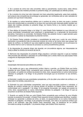 3. Se o produto do crime tiver sido convertido, total ou parcialmente, noutros bens, estes últimos
podem ser objeto das medidas previstas no presente Artigo, em substituição do referido produto.
4. Se o produto do crime tiver sido misturado com bens adquiridos legalmente, estes bens poderão,
sem prejuízo das competências de embargo ou apreensão, ser confiscados até ao valor calculado do
produto com que foram misturados.
5. As receitas ou outros benefícios obtidos com o produto do crime, os bens nos quais o produto
tenha sido transformado ou convertido ou os bens com que tenha sido misturado podem também ser
objeto das medidas previstas no presente Artigo, da mesma forma e na mesma medida que o
produto do crime.
6. Para efeitos do presente Artigo e do Artigo 13, cada Estado Parte habilitará os seus tribunais ou
outras autoridades competentes para ordenarem a apresentação ou a apreensão de documentos
bancários, financeiros ou comerciais. Os Estados Partes não poderão invocar o sigilo bancário para
se recusarem a aplicar as disposições do presente número.
7. Os Estados Partes poderão considerar a possibilidade de exigir que o autor de uma infração
demonstre a proveniência lícita do presumido produto do crime ou de outros bens que possam ser
objeto de confisco, na medida em que esta exigência esteja em conformidade com os princípios do
seu direito interno e com a natureza do processo ou outros procedimentos judiciais.
8. As disposições do presente Artigo não deverão, em circunstância alguma, ser interpretadas de
modo a afetar os direitos de terceiros de boa fé.
9. Nenhuma das disposições do presente Artigo prejudica o princípio segundo o qual as medidas
nele previstas são definidas e aplicadas em conformidade com o direito interno de cada Estado Parte
e segundo as disposições deste direito.
Artigo 13
Cooperação internacional para efeitos de confisco
1. Na medida em que o seu ordenamento jurídico interno o permita, um Estado Parte que tenha
recebido de outro Estado Parte, competente para conhecer de uma infração prevista na presente
Convenção, um pedido de confisco do produto do crime, bens, equipamentos ou outros instrumentos
referidos no parágrafo 1 do Artigo 12 da presente Convenção que se encontrem no seu território,
deverá:
a) Submeter o pedido às suas autoridades competentes, a fim de obter uma ordem de confisco e, se
essa ordem for emitida, executá-la; ou
b) Submeter às suas autoridades competentes, para que seja executada conforme o solicitado, a
decisão de confisco emitida por um tribunal situado no território do Estado Parte requerente, em
conformidade com o parágrafo 1 do Artigo 12 da presente Convenção, em relação ao produto do
crime, bens, equipamentos ou outros instrumentos referidos no parágrafo 1 do Artigo 12 que se
encontrem no território do Estado Parte requerido.
2. Quando um pedido for feito por outro Estado Parte competente para conhecer de uma infração
prevista na presente Convenção, o Estado Parte requerido tomará medidas para identificar, localizar,
embargar ou apreender o produto do crime, os bens, os equipamentos ou os outros instrumentos
referidos no parágrafo 1 do Artigo 12 da presente Convenção, com vista a um eventual confisco que
venha a ser ordenado, seja pelo Estado Parte requerente, seja, na seqüência de um pedido
formulado ao abrigo do parágrafo 1 do presente Artigo, pelo Estado Parte requerido.
 