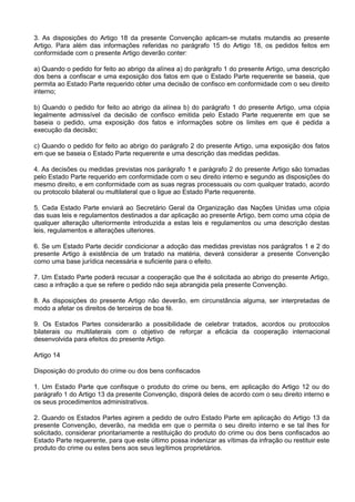 3. As disposições do Artigo 18 da presente Convenção aplicam-se mutatis mutandis ao presente
Artigo. Para além das informações referidas no parágrafo 15 do Artigo 18, os pedidos feitos em
conformidade com o presente Artigo deverão conter:
a) Quando o pedido for feito ao abrigo da alínea a) do parágrafo 1 do presente Artigo, uma descrição
dos bens a confiscar e uma exposição dos fatos em que o Estado Parte requerente se baseia, que
permita ao Estado Parte requerido obter uma decisão de confisco em conformidade com o seu direito
interno;
b) Quando o pedido for feito ao abrigo da alínea b) do parágrafo 1 do presente Artigo, uma cópia
legalmente admissível da decisão de confisco emitida pelo Estado Parte requerente em que se
baseia o pedido, uma exposição dos fatos e informações sobre os limites em que é pedida a
execução da decisão;
c) Quando o pedido for feito ao abrigo do parágrafo 2 do presente Artigo, uma exposição dos fatos
em que se baseia o Estado Parte requerente e uma descrição das medidas pedidas.
4. As decisões ou medidas previstas nos parágrafo 1 e parágrafo 2 do presente Artigo são tomadas
pelo Estado Parte requerido em conformidade com o seu direito interno e segundo as disposições do
mesmo direito, e em conformidade com as suas regras processuais ou com qualquer tratado, acordo
ou protocolo bilateral ou multilateral que o ligue ao Estado Parte requerente.
5. Cada Estado Parte enviará ao Secretário Geral da Organização das Nações Unidas uma cópia
das suas leis e regulamentos destinados a dar aplicação ao presente Artigo, bem como uma cópia de
qualquer alteração ulteriormente introduzida a estas leis e regulamentos ou uma descrição destas
leis, regulamentos e alterações ulteriores.
6. Se um Estado Parte decidir condicionar a adoção das medidas previstas nos parágrafos 1 e 2 do
presente Artigo à existência de um tratado na matéria, deverá considerar a presente Convenção
como uma base jurídica necessária e suficiente para o efeito.
7. Um Estado Parte poderá recusar a cooperação que lhe é solicitada ao abrigo do presente Artigo,
caso a infração a que se refere o pedido não seja abrangida pela presente Convenção.
8. As disposições do presente Artigo não deverão, em circunstância alguma, ser interpretadas de
modo a afetar os direitos de terceiros de boa fé.
9. Os Estados Partes considerarão a possibilidade de celebrar tratados, acordos ou protocolos
bilaterais ou multilaterais com o objetivo de reforçar a eficácia da cooperação internacional
desenvolvida para efeitos do presente Artigo.
Artigo 14
Disposição do produto do crime ou dos bens confiscados
1. Um Estado Parte que confisque o produto do crime ou bens, em aplicação do Artigo 12 ou do
parágrafo 1 do Artigo 13 da presente Convenção, disporá deles de acordo com o seu direito interno e
os seus procedimentos administrativos.
2. Quando os Estados Partes agirem a pedido de outro Estado Parte em aplicação do Artigo 13 da
presente Convenção, deverão, na medida em que o permita o seu direito interno e se tal lhes for
solicitado, considerar prioritariamente a restituição do produto do crime ou dos bens confiscados ao
Estado Parte requerente, para que este último possa indenizar as vítimas da infração ou restituir este
produto do crime ou estes bens aos seus legítimos proprietários.
 