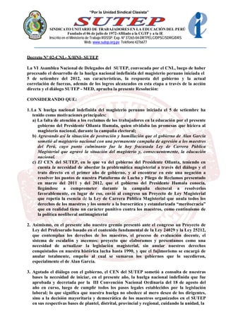 “Por la Unidad Sindical Clasista”



            SINDICATO UNITARIO DE TRABAJADORES EN LA EDUCACIÓN DEL PERÚ
                         Fundado el 06 de julio de 1972-Afiliado a la CGTP y a la IE
            Inscrito en el Ministerio de Trabajo ROSSP. Exp. Nº 37265-04-DRTPELC/DPSC/SDRG/DRS
                                     Web: www.sutep.org.pe Teléfono 4276677



Decreto N° 02-CNL- X/HNI- SUTEP

La VI Asamblea Nacional de Delegados del SUTEP, convocada por el CNL, luego de haber
procesado el desarrollo de la huelga nacional indefinida del magisterio peruano iniciada el
5 de setiembre del 2012, sus características, la respuesta del gobierno y la actual
correlación de fuerzas, además de los logros alcanzados en esta etapa a través de la acción
directa y el diálogo SUTEP - MED, aprueba la presente Resolución:

CONSIDERANDO QUE:

1. La X huelga nacional indefinida del magisterio peruano iniciada el 5 de setiembre ha
   tenido como motivaciones principales:
   a) La falta de atención a los reclamos de los trabajadores en la educación por el presente
      gobierno del Presidente Ollanta Humala, quien olvidaba las promesas que hiciera al
      magisterio nacional, durante la campaña electoral;
   b) Agravando así la situación de postración y humillación que el gobierno de Alan García
      sometió al magisterio nacional con una permanente campaña de agresión a los maestros
      del Perú, cuyo punto culminante fue la hoy fracasada Ley de Carrera Pública
      Magisterial que agravó la situación del magisterio y, consecuentemente, la educación
      nacional.
   c) El CEN del SUTEP, en lo que va del gobierno del Presidente Ollanta, teniendo en
      cuenta la necesidad de abordar la problemática magisterial a través del diálogo y el
      trato directo en el primer año de gobierno, y al encontrar en este una negación a
      resolver los puntos de nuestra Plataforma de Lucha y Pliego de Reclamos presentado
      en marzo del 2011 y del 2012, que el gobierno del Presidente Humala conocía,
      llegándose a comprometer durante la campaña electoral a resolverlos
      favorablemente, en lugar de eso, envió al congreso un Proyecto de Ley Magisterial
      que repetía la esencia de la Ley de Carrera Pública Magisterial que anula todos los
      derechos de los maestros y los somete a la burocrática y estandarizada “meritocracia”
      que en realidad tiene un carácter punitivo contra los maestros, como continuismo de
      la política neoliberal antimagisterial

2. Asimismo, en el presente año nuestro gremio presentó ante el congreso un Proyecto de
   Ley del Profesorado basado en el contenido fundamental de la Ley 24029 y la Ley 25212,
   que contemplan los derechos de los maestros, el proceso de evaluación docente, el
   sistema de escalafón y ascensos: proyecto que elaboramos y presentamos como una
   necesidad de actualizar la legislación magisterial, sin anular nuestros derechos
   conquistados en nuestra histórica lucha hasta 1990, y que el fujimorismo se encargó de
   anular totalmente, empeño al cual se sumaron los gobiernos que lo sucedieron,
   especialmente el de Alan García.

3. Agotado el diálogo con el gobierno, el CEN del SUTEP sometió a consulta de nuestras
   bases la necesidad de iniciar, en el presente año, la huelga nacional indefinida que fue
   aprobada y decretada por la III Convención Nacional Ordinaria del 18 de agosto del
   año en curso, luego de cumplir todos los pasos legales establecidos por la legislación
   laboral; lo que significa que nuestra huelga no obedece al mero deseo de los dirigentes,
   sino a la decisión mayoritaria y democrática de los maestros organizados en el SUTEP
   en sus respectivas bases de plantel, distrital, provincial y regional, cuidando la unidad, la
 