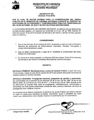 >£•LIBORINA
Alcaidía Municipal
DECRETO N° 078
{Octubre 16 de 2015)
POR EL CUAL SE DICTAN NORMAS PARA LA CONSERVACIÓN DEL ORDEN
PÚBLICO EN EL MUNICIPIO DE LIBORINA ANTIOQUIA DURANTE EL PERÍODO DE
ELECCIONES DE AUTORIDADES Y CORPORACIONES PUBLICAS TERRITORIALES
DEL 25 DE OCTUBRE DE 2015 Y SE DICTAN OTRAS DISPOSICIONES.
LA ALCALDESA MUNICIPAL DE LIBORINA ANTIOQUIA, en ejercicio de sus atribuciones
Constitucionales legales y en especial las conferidas en la ley 136 de 1994, Decreto N°
2033 de octubre 16 de 2015 emanado del Ministerio del Interior y demás normas vigentes
sobre la materia y,
CONSIDERANDO
1- Que el día domingo 25 de octubre de 2015, se llevarán a cabo en todo el Territorio
Nacional las elecciones de Gobernadores, Diputados, Alcaldes, Concejales y
Juntas Administradoras Locales.
2. Que es deber Constitucional y Legal de la Alcaldesa la conservación del orden
Público en el Municipio.
3. En virtud de lo antes expuesto y el Decreto 2033 de octubre 16 de 2015 emanado
del Ministerio del Interior la Alcaldesa Municipal de Liborina Antioquia,
DECRETA
ARTICULO PRIMERO: Manifestaciones y actos de Carácter Político. A partir del lunes
19 de octubre y hasta el lunes 26 de octubre de 2015 solo podrán efectuarse reuniones de
carácter político en recintos cerrados.
ARTICULO SEGUNDO: Propaganda electoral, programas de opinión y entrevistas.
De conformidad con lo previsto en los artículos 29 de la Ley 130 de 1994, 28 de la Ley
996 de 2005, 35 y 53 de la Ley 1475 de 2011 y 10 de la Ley 163 de 1994, durante el día
de elecciones se prohibe toda clase de propaganda, manifestaciones, comunicados y
entrevistas con fines político-electorales a través de radio, prensa y televisión, así como la
propaganda móvil, estática o sonora.
Se exceptúa de la anterior prohibición el elemento de ayuda (Pastel) que porta el elector
en lugar no visible para identificar el partido, movimiento, grupo o candidato por quién
votará, que deberá tener como medida máxima 10 centímetros por 5.5 centímetros.
, www.liborina-antioquia.gov.co je- >T. „ ^» c . 1 1
f Desarrollo conequidad
Código Postal 051460 f Palacio Municipal Carrera 1O # 7-7t - Telefax: 856 1865
Nit. 890.983.672-6
 