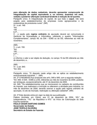 para alteração de dados cadastrais, deverão apresentar comprovante de
integralização de capital equivalente a, no mínimo, duzentos mil reais,
vedada a posterior alteração contratual tendente à redução de tal quantia.
Parágrafo único. A integralização de capital, de que trata o caput, não será
exigida para estabelecimentos de empresas rurais agropecuárias e de
cooperativas de produtores rurais". (NR)
IV - o art. 148:
"Art.
148. .....................................................................................................................
§ 3º...
II - a opção pelo regime ordinário de apuração deverá ser comunicada à
Gerência de Arrecadação e Informática, utilizando o quadro "Informações
Complementares", campo 49, do DIA - ICMS ou da DS, referentes ao mês de
novembro;
..........................................................................................................................."
(NR)
V - o art. 150:
"Art.
150.......................................................................................................................
§ 4º...
I –...
c) informe o valor a ser objeto de dedução, no campo 10 da DS referente ao mês
de dezembro; e...
............................................................................................................................"
(NR)
VI - o art. 945:
"Art. 945.
......................................................................................................................
Parágrafo único. "O disposto neste artigo não se aplica ao estabelecimento
exclusivamente industrial...". (NR)
Art. 2º O RICMS/ES fica acrescido dos art's. 948 e 949, com a seguinte redação:
"Art. 948. O DIA - ICMS e a DS, referentes ao mês de novembro de 2004, poderão
ser entregues, excepcionalmente, até 31 de dezembro de 2004.
Art. 949. "Os estabelecimentos que se inscreverem no cadastro de contribuintes
do imposto, que reativarem a inscrição ou alterarem a atividade para indústria, no
mês de dezembro de 2004, deverão exercer a opção pelo regime ordinário de
apuração, no ato da inscrição, reativação ou alteração cadastral". (NR)

Art. 3º Este decreto entra em vigor na data de sua publicação.
Palácio Anchieta, em Vitória, aos 01 de dezembro de 2004, 183.° da
Independência, 116.° da República e 470.° do Início da Colonização do Solo
Espírito-santense.
PAULO CESAR HARTUNG GOMES
Governador do Estado
JOSÉ TEÓFILO OLIVEIRA
Secretário de Estado da Fazenda
 