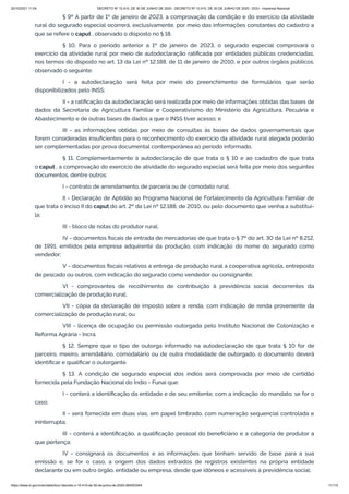 20/10/2021 11:04 DECRETO Nº 10.410, DE 30 DE JUNHO DE 2020 - DECRETO Nº 10.410, DE 30 DE JUNHO DE 2020 - DOU - Imprensa Nacional
https://www.in.gov.br/en/web/dou/-/decreto-n-10.410-de-30-de-junho-de-2020-264503344 11/112
§ 9º A partir de 1º de janeiro de 2023, a comprovação da condição e do exercício da atividade
rural do segurado especial ocorrerá, exclusivamente, por meio das informações constantes do cadastro a
que se refere o caput , observado o disposto no § 18.
§ 10. Para o período anterior a 1º de janeiro de 2023, o segurado especial comprovará o
exercício da atividade rural por meio de autodeclaração ratificada por entidades públicas credenciadas,
nos termos do disposto no art. 13 da Lei nº 12.188, de 11 de janeiro de 2010, e por outros órgãos públicos,
observado o seguinte:
I - a autodeclaração será feita por meio do preenchimento de formulários que serão
disponibilizados pelo INSS;
II - a ratificação da autodeclaração será realizada por meio de informações obtidas das bases de
dados da Secretaria de Agricultura Familiar e Cooperativismo do Ministério da Agricultura, Pecuária e
Abastecimento e de outras bases de dados a que o INSS tiver acesso; e
III - as informações obtidas por meio de consultas às bases de dados governamentais que
forem consideradas insuficientes para o reconhecimento do exercício da atividade rural alegada poderão
ser complementadas por prova documental contemporânea ao período informado.
§ 11. Complementarmente à autodeclaração de que trata o § 10 e ao cadastro de que trata
o caput , a comprovação do exercício de atividade do segurado especial será feita por meio dos seguintes
documentos, dentre outros:
I - contrato de arrendamento, de parceria ou de comodato rural;
II - Declaração de Aptidão ao Programa Nacional de Fortalecimento da Agricultura Familiar de
que trata o inciso II do caput do art. 2º da Lei nº 12.188, de 2010, ou pelo documento que venha a substituí-
la;
III - bloco de notas do produtor rural;
IV - documentos fiscais de entrada de mercadorias de que trata o § 7º do art. 30 da Lei nº 8.212,
de 1991, emitidos pela empresa adquirente da produção, com indicação do nome do segurado como
vendedor;
V - documentos fiscais relativos a entrega de produção rural a cooperativa agrícola, entreposto
de pescado ou outros, com indicação do segurado como vendedor ou consignante;
VI - comprovantes de recolhimento de contribuição à previdência social decorrentes da
comercialização de produção rural;
VII - cópia da declaração de imposto sobre a renda, com indicação de renda proveniente da
comercialização de produção rural; ou
VIII - licença de ocupação ou permissão outorgada pelo Instituto Nacional de Colonização e
Reforma Agrária - Incra.
§ 12. Sempre que o tipo de outorga informado na autodeclaração de que trata § 10 for de
parceiro, meeiro, arrendatário, comodatário ou de outra modalidade de outorgado, o documento deverá
identificar e qualificar o outorgante.
§ 13. A condição de segurado especial dos índios será comprovada por meio de certidão
fornecida pela Fundação Nacional do Índio - Funai que:
I - conterá a identificação da entidade e de seu emitente, com a indicação do mandato, se for o
caso;
II - será fornecida em duas vias, em papel timbrado, com numeração sequencial controlada e
ininterrupta;
III - conterá a identificação, a qualificação pessoal do beneficiário e a categoria de produtor a
que pertença;
IV - consignará os documentos e as informações que tenham servido de base para a sua
emissão e, se for o caso, a origem dos dados extraídos de registros existentes na própria entidade
declarante ou em outro órgão, entidade ou empresa, desde que idôneos e acessíveis à previdência social;
 