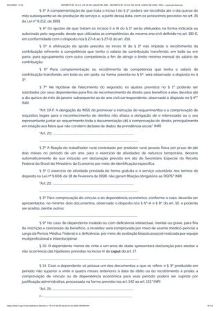 20/10/2021 11:04 DECRETO Nº 10.410, DE 30 DE JUNHO DE 2020 - DECRETO Nº 10.410, DE 30 DE JUNHO DE 2020 - DOU - Imprensa Nacional
https://www.in.gov.br/en/web/dou/-/decreto-n-10.410-de-30-de-junho-de-2020-264503344 13/112
§ 3º A complementação de que trata o inciso I do § 1º poderá ser recolhida até o dia quinze do
mês subsequente ao da prestação do serviço e, a partir dessa data, com os acréscimos previstos no art. 35
da Lei nº 8.212, de 1991.
§ 4º Os ajustes de que tratam os incisos II e III do § 1º serão efetuados na forma indicada ou
autorizada pelo segurado, desde que utilizadas as competências do mesmo ano civil definido no art. 181-E,
em conformidade com o disposto nos § 27-A ao § 27-D do art. 216.
§ 5º A efetivação do ajuste previsto no inciso III do § 1º não impede o recolhimento da
contribuição referente à competência que tenha o salário de contribuição transferido, em todo ou em
parte, para agrupamento com outra competência a fim de atingir o limite mínimo mensal do salário de
contribuição.
§ 6º Para complementação ou recolhimento da competência que tenha o salário de
contribuição transferido, em todo ou em parte, na forma prevista no § 5º, será observado o disposto no §
3º.
§ 7º Na hipótese de falecimento do segurado, os ajustes previstos no § 1º poderão ser
solicitados por seus dependentes para fins de reconhecimento de direito para benefício a eles devidos até
o dia quinze do mês de janeiro subsequente ao do ano civil correspondente, observado o disposto no § 4º."
(NR)
"Art. 19-F. A obrigação do INSS de promover a instrução de requerimentos e a comprovação de
requisitos legais para o reconhecimento de direitos não afasta a obrigação de o interessado ou o seu
representante juntar ao requerimento toda a documentação útil à comprovação do direito, principalmente
em relação aos fatos que não constem da base de dados da previdência social." (NR)
"Art. 20. ..................................................................................................................
...........................................................................................................................................
§ 2º A filiação do trabalhador rural contratado por produtor rural pessoa física por prazo de até
dois meses no período de um ano, para o exercício de atividades de natureza temporária, decorre
automaticamente de sua inclusão em declaração prevista em ato do Secretário Especial da Receita
Federal do Brasil do Ministério da Economia por meio de identificação específica.
§ 3º O exercício de atividade prestada de forma gratuita e o serviço voluntário, nos termos do
disposto na Lei nº 9.608, de 18 de fevereiro de 1998, não geram filiação obrigatória ao RGPS." (NR)
"Art. 22. ..................................................................................................................
...........................................................................................................................................
§ 3º Para comprovação do vínculo e da dependência econômica, conforme o caso, deverão ser
apresentados, no mínimo, dois documentos, observado o disposto nos § 6º-A e § 8º do art. 16, e poderão
ser aceitos, dentre outros:
..........................................................................................................................................
§ 9º No caso de dependente inválido ou com deficiência intelectual, mental ou grave, para fins
de inscrição e concessão de benefício, a invalidez será comprovada por meio de exame médico-pericial a
cargo da Perícia Médica Federal e a deficiência, por meio de avaliação biopsicossocial realizada por equipe
multiprofissional e interdisciplinar.
§ 10. O dependente menor de vinte e um anos de idade apresentará declaração para atestar a
não ocorrência das hipóteses previstas no inciso III do caput do art. 17.
...........................................................................................................................................
§ 14. Caso o dependente só possua um dos documentos a que se refere o § 3º produzido em
período não superior a vinte e quatro meses anteriores à data do óbito ou do recolhimento à prisão, a
comprovação de vínculo ou de dependência econômica para esse período poderá ser suprida por
justificação administrativa, processada na forma prevista nos art. 142 ao art. 151." (NR)
"Art. 25. ..................................................................................................................
I - .............................................................................................................................
 